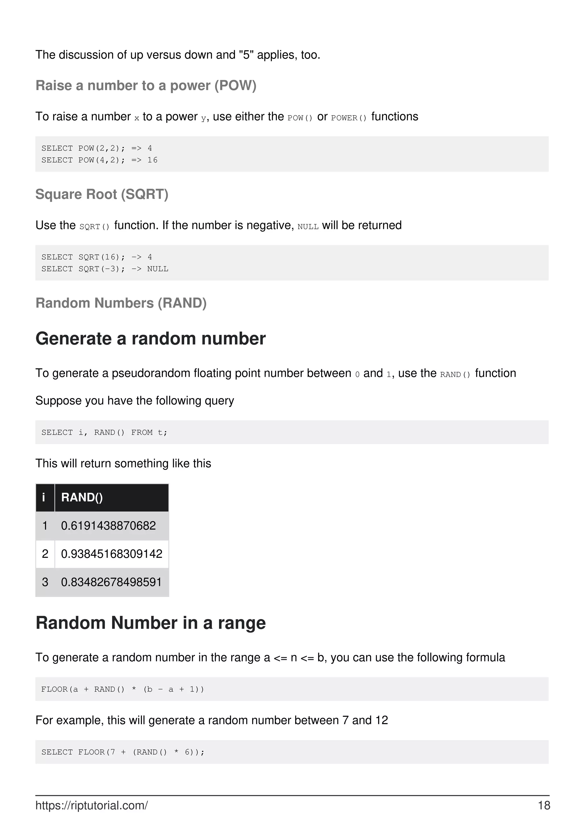 The discussion of up versus down and "5" applies, too.
Raise a number to a power (POW)
To raise a number x to a power y, use either the POW() or POWER() functions
SELECT POW(2,2); => 4
SELECT POW(4,2); => 16
Square Root (SQRT)
Use the SQRT() function. If the number is negative, NULL will be returned
SELECT SQRT(16); -> 4
SELECT SQRT(-3); -> NULL
Random Numbers (RAND)
Generate a random number
To generate a pseudorandom floating point number between 0 and 1, use the RAND() function
Suppose you have the following query
SELECT i, RAND() FROM t;
This will return something like this
i RAND()
1 0.6191438870682
2 0.93845168309142
3 0.83482678498591
Random Number in a range
To generate a random number in the range a <= n <= b, you can use the following formula
FLOOR(a + RAND() * (b - a + 1))
For example, this will generate a random number between 7 and 12
SELECT FLOOR(7 + (RAND() * 6));
https://riptutorial.com/ 18
 