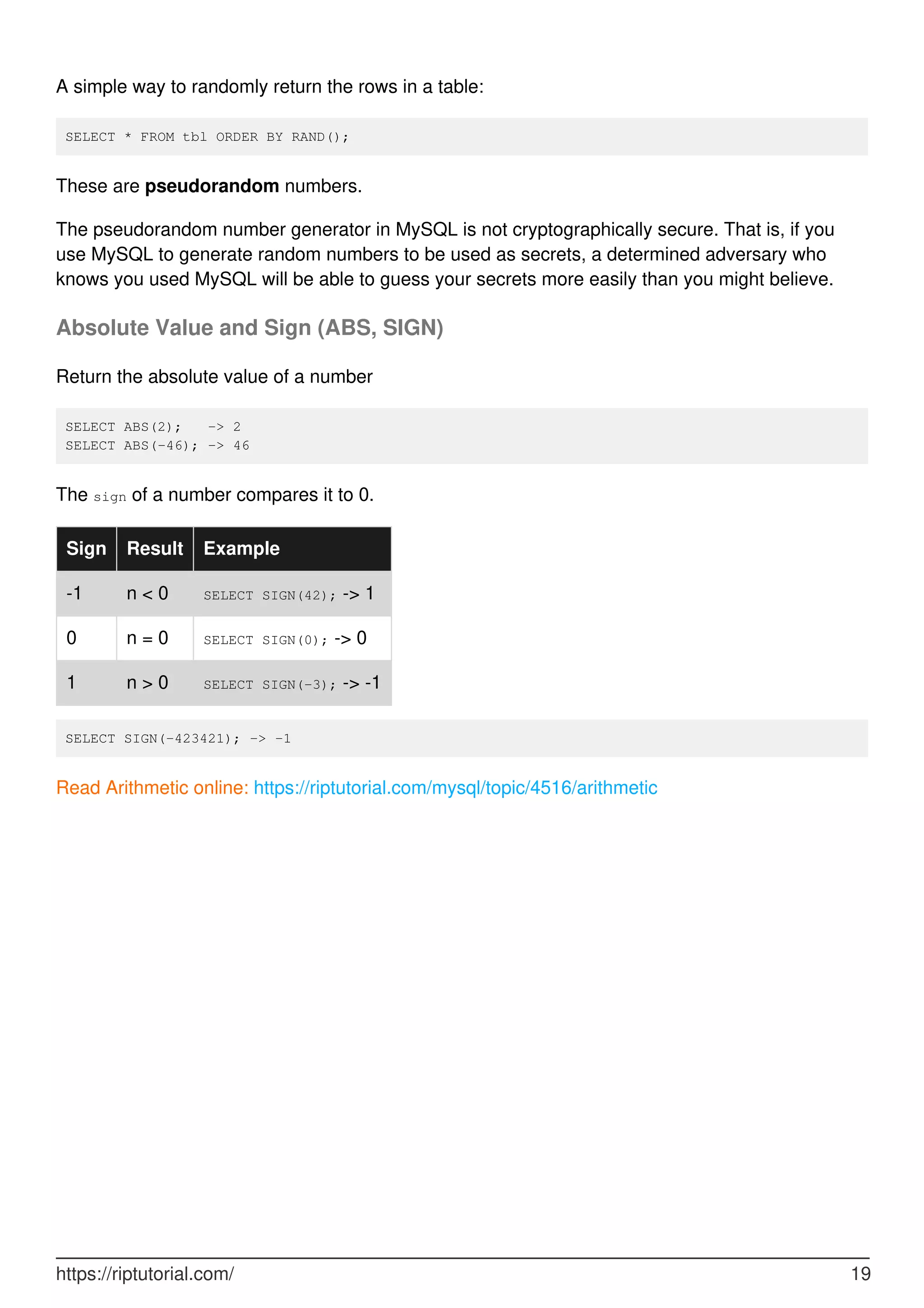A simple way to randomly return the rows in a table:
SELECT * FROM tbl ORDER BY RAND();
These are pseudorandom numbers.
The pseudorandom number generator in MySQL is not cryptographically secure. That is, if you
use MySQL to generate random numbers to be used as secrets, a determined adversary who
knows you used MySQL will be able to guess your secrets more easily than you might believe.
Absolute Value and Sign (ABS, SIGN)
Return the absolute value of a number
SELECT ABS(2); -> 2
SELECT ABS(-46); -> 46
The sign of a number compares it to 0.
Sign Result Example
-1 n < 0 SELECT SIGN(42); -> 1
0 n = 0 SELECT SIGN(0); -> 0
1 n > 0 SELECT SIGN(-3); -> -1
SELECT SIGN(-423421); -> -1
Read Arithmetic online: https://riptutorial.com/mysql/topic/4516/arithmetic
https://riptutorial.com/ 19
 
