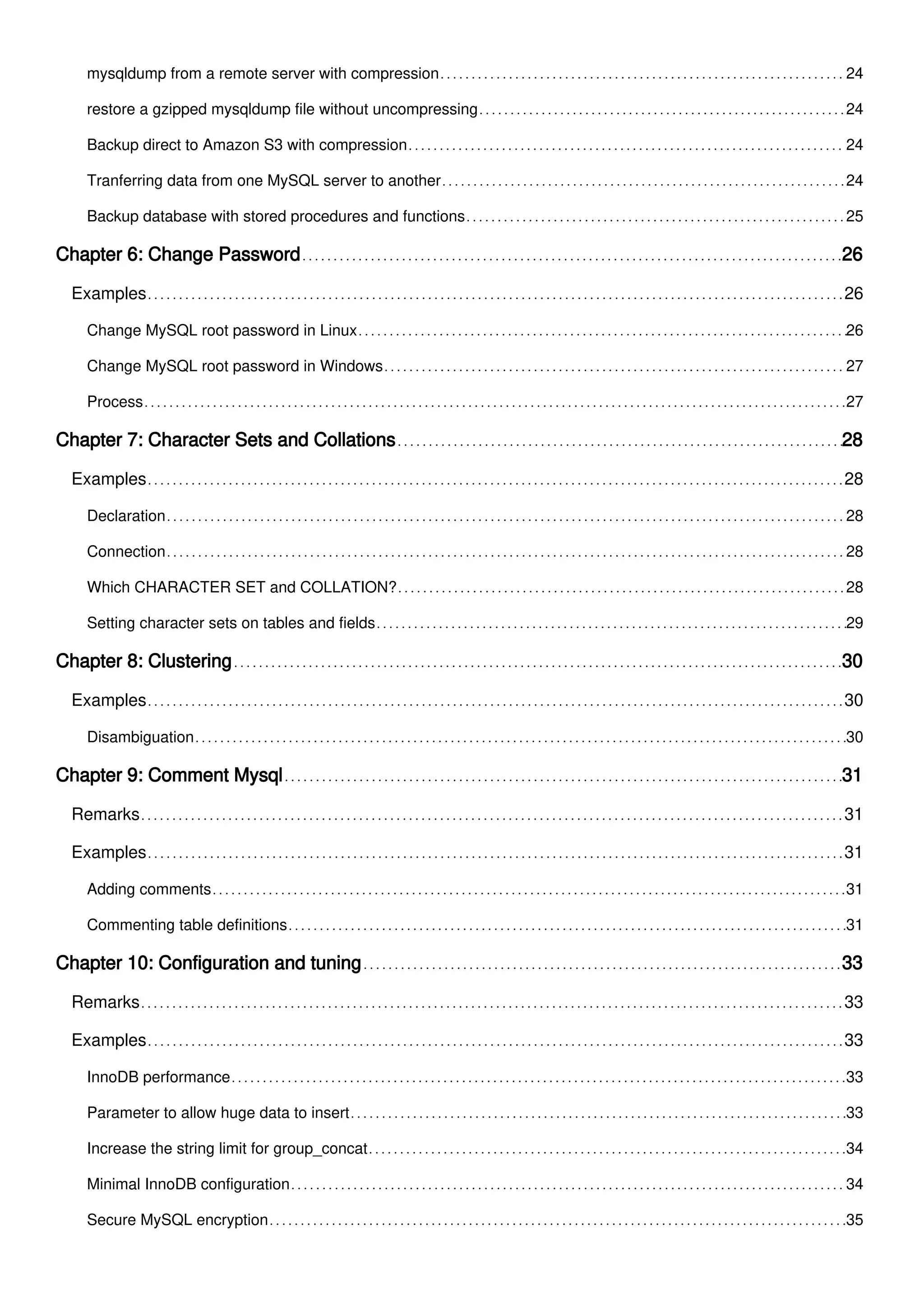 mysqldump from a remote server with compression 24
restore a gzipped mysqldump file without uncompressing 24
Backup direct to Amazon S3 with compression 24
Tranferring data from one MySQL server to another 24
Backup database with stored procedures and functions 25
Chapter 6: Change Password 26
Examples 26
Change MySQL root password in Linux 26
Change MySQL root password in Windows 27
Process 27
Chapter 7: Character Sets and Collations 28
Examples 28
Declaration 28
Connection 28
Which CHARACTER SET and COLLATION? 28
Setting character sets on tables and fields 29
Chapter 8: Clustering 30
Examples 30
Disambiguation 30
Chapter 9: Comment Mysql 31
Remarks 31
Examples 31
Adding comments 31
Commenting table definitions 31
Chapter 10: Configuration and tuning 33
Remarks 33
Examples 33
InnoDB performance 33
Parameter to allow huge data to insert 33
Increase the string limit for group_concat 34
Minimal InnoDB configuration 34
Secure MySQL encryption 35
 