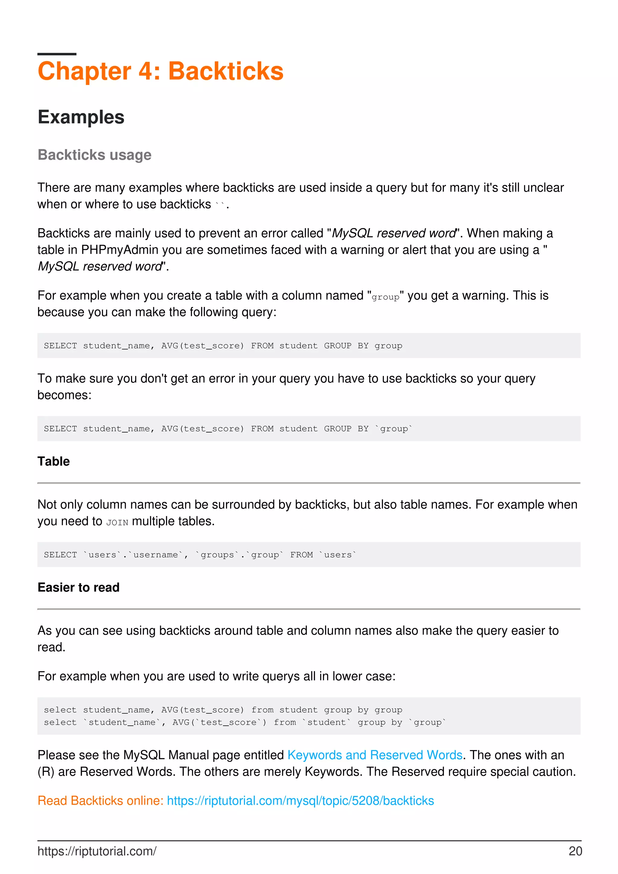 Chapter 4: Backticks
Examples
Backticks usage
There are many examples where backticks are used inside a query but for many it's still unclear
when or where to use backticks ``.
Backticks are mainly used to prevent an error called "MySQL reserved word". When making a
table in PHPmyAdmin you are sometimes faced with a warning or alert that you are using a "
MySQL reserved word".
For example when you create a table with a column named "group" you get a warning. This is
because you can make the following query:
SELECT student_name, AVG(test_score) FROM student GROUP BY group
To make sure you don't get an error in your query you have to use backticks so your query
becomes:
SELECT student_name, AVG(test_score) FROM student GROUP BY `group`
Table
Not only column names can be surrounded by backticks, but also table names. For example when
you need to JOIN multiple tables.
SELECT `users`.`username`, `groups`.`group` FROM `users`
Easier to read
As you can see using backticks around table and column names also make the query easier to
read.
For example when you are used to write querys all in lower case:
select student_name, AVG(test_score) from student group by group
select `student_name`, AVG(`test_score`) from `student` group by `group`
Please see the MySQL Manual page entitled Keywords and Reserved Words. The ones with an
(R) are Reserved Words. The others are merely Keywords. The Reserved require special caution.
Read Backticks online: https://riptutorial.com/mysql/topic/5208/backticks
https://riptutorial.com/ 20
 