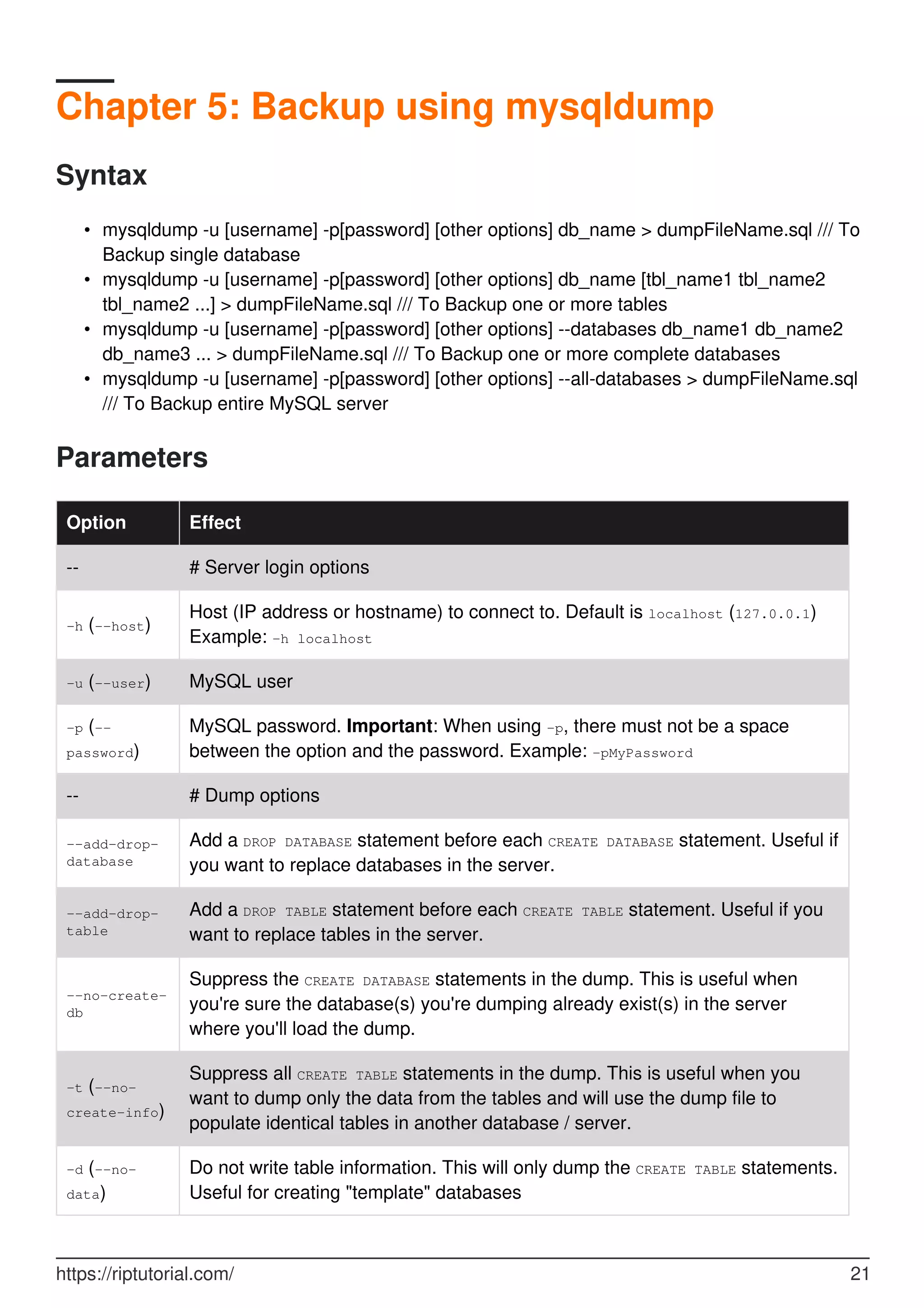 Chapter 5: Backup using mysqldump
Syntax
mysqldump -u [username] -p[password] [other options] db_name > dumpFileName.sql /// To
Backup single database
•
mysqldump -u [username] -p[password] [other options] db_name [tbl_name1 tbl_name2
tbl_name2 ...] > dumpFileName.sql /// To Backup one or more tables
•
mysqldump -u [username] -p[password] [other options] --databases db_name1 db_name2
db_name3 ... > dumpFileName.sql /// To Backup one or more complete databases
•
mysqldump -u [username] -p[password] [other options] --all-databases > dumpFileName.sql
/// To Backup entire MySQL server
•
Parameters
Option Effect
-- # Server login options
-h (--host)
Host (IP address or hostname) to connect to. Default is localhost (127.0.0.1)
Example: -h localhost
-u (--user) MySQL user
-p (--
password)
MySQL password. Important: When using -p, there must not be a space
between the option and the password. Example: -pMyPassword
-- # Dump options
--add-drop-
database
Add a DROP DATABASE statement before each CREATE DATABASE statement. Useful if
you want to replace databases in the server.
--add-drop-
table
Add a DROP TABLE statement before each CREATE TABLE statement. Useful if you
want to replace tables in the server.
--no-create-
db
Suppress the CREATE DATABASE statements in the dump. This is useful when
you're sure the database(s) you're dumping already exist(s) in the server
where you'll load the dump.
-t (--no-
create-info)
Suppress all CREATE TABLE statements in the dump. This is useful when you
want to dump only the data from the tables and will use the dump file to
populate identical tables in another database / server.
-d (--no-
data)
Do not write table information. This will only dump the CREATE TABLE statements.
Useful for creating "template" databases
https://riptutorial.com/ 21
 