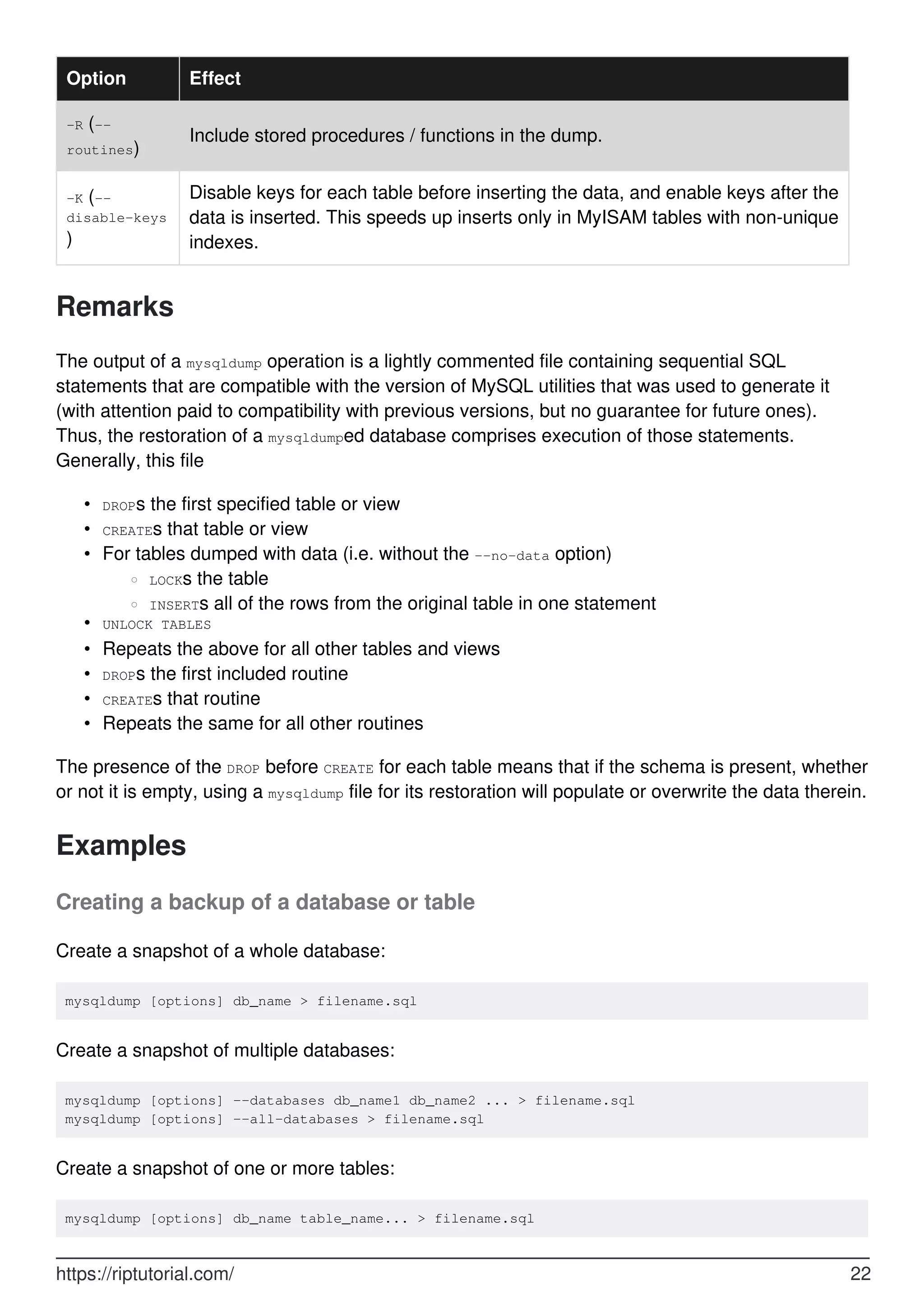 Option Effect
-R (--
routines)
Include stored procedures / functions in the dump.
-K (--
disable-keys
)
Disable keys for each table before inserting the data, and enable keys after the
data is inserted. This speeds up inserts only in MyISAM tables with non-unique
indexes.
Remarks
The output of a mysqldump operation is a lightly commented file containing sequential SQL
statements that are compatible with the version of MySQL utilities that was used to generate it
(with attention paid to compatibility with previous versions, but no guarantee for future ones).
Thus, the restoration of a mysqldumped database comprises execution of those statements.
Generally, this file
DROPs the first specified table or view
•
CREATEs that table or view
•
For tables dumped with data (i.e. without the --no-data option)
LOCKs the table
○
INSERTs all of the rows from the original table in one statement
○
•
UNLOCK TABLES
•
Repeats the above for all other tables and views
•
DROPs the first included routine
•
CREATEs that routine
•
Repeats the same for all other routines
•
The presence of the DROP before CREATE for each table means that if the schema is present, whether
or not it is empty, using a mysqldump file for its restoration will populate or overwrite the data therein.
Examples
Creating a backup of a database or table
Create a snapshot of a whole database:
mysqldump [options] db_name > filename.sql
Create a snapshot of multiple databases:
mysqldump [options] --databases db_name1 db_name2 ... > filename.sql
mysqldump [options] --all-databases > filename.sql
Create a snapshot of one or more tables:
mysqldump [options] db_name table_name... > filename.sql
https://riptutorial.com/ 22
 
