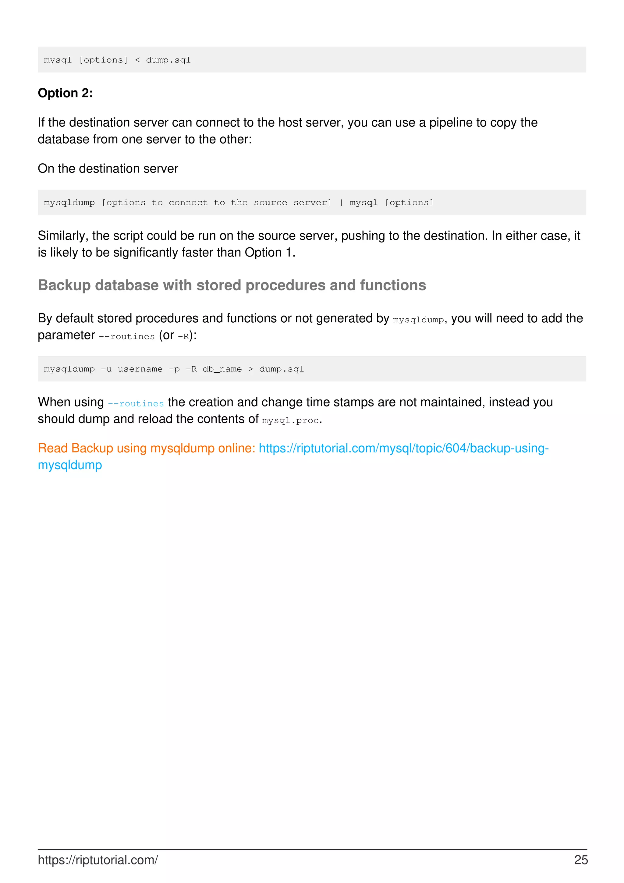 mysql [options] < dump.sql
Option 2:
If the destination server can connect to the host server, you can use a pipeline to copy the
database from one server to the other:
On the destination server
mysqldump [options to connect to the source server] | mysql [options]
Similarly, the script could be run on the source server, pushing to the destination. In either case, it
is likely to be significantly faster than Option 1.
Backup database with stored procedures and functions
By default stored procedures and functions or not generated by mysqldump, you will need to add the
parameter --routines (or -R):
mysqldump -u username -p -R db_name > dump.sql
When using --routines the creation and change time stamps are not maintained, instead you
should dump and reload the contents of mysql.proc.
Read Backup using mysqldump online: https://riptutorial.com/mysql/topic/604/backup-using-
mysqldump
https://riptutorial.com/ 25
 