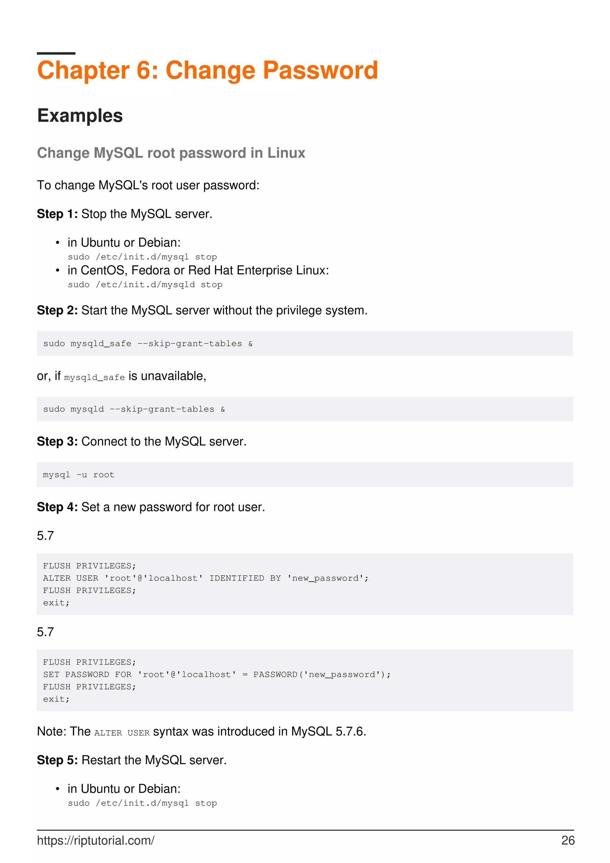Chapter 6: Change Password
Examples
Change MySQL root password in Linux
To change MySQL's root user password:
Step 1: Stop the MySQL server.
in Ubuntu or Debian:
sudo /etc/init.d/mysql stop
•
in CentOS, Fedora or Red Hat Enterprise Linux:
sudo /etc/init.d/mysqld stop
•
Step 2: Start the MySQL server without the privilege system.
sudo mysqld_safe --skip-grant-tables &
or, if mysqld_safe is unavailable,
sudo mysqld --skip-grant-tables &
Step 3: Connect to the MySQL server.
mysql -u root
Step 4: Set a new password for root user.
5.7
FLUSH PRIVILEGES;
ALTER USER 'root'@'localhost' IDENTIFIED BY 'new_password';
FLUSH PRIVILEGES;
exit;
5.7
FLUSH PRIVILEGES;
SET PASSWORD FOR 'root'@'localhost' = PASSWORD('new_password');
FLUSH PRIVILEGES;
exit;
Note: The ALTER USER syntax was introduced in MySQL 5.7.6.
Step 5: Restart the MySQL server.
in Ubuntu or Debian:
sudo /etc/init.d/mysql stop
•
https://riptutorial.com/ 26
 