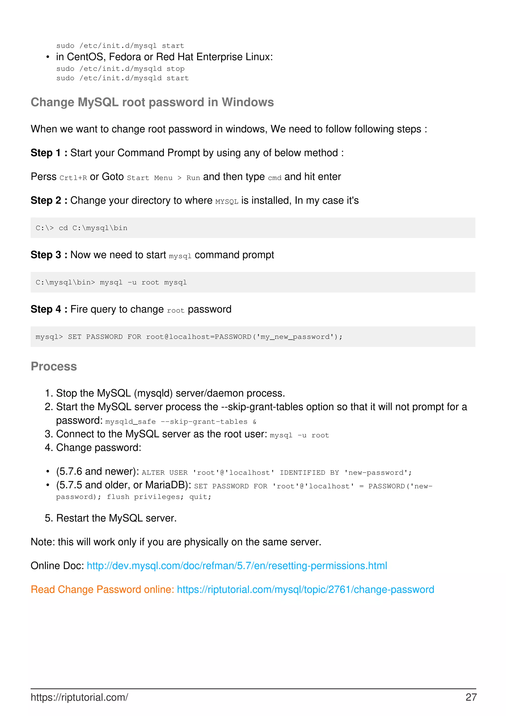 sudo /etc/init.d/mysql start
in CentOS, Fedora or Red Hat Enterprise Linux:
sudo /etc/init.d/mysqld stop
sudo /etc/init.d/mysqld start
•
Change MySQL root password in Windows
When we want to change root password in windows, We need to follow following steps :
Step 1 : Start your Command Prompt by using any of below method :
Perss Crtl+R or Goto Start Menu > Run and then type cmd and hit enter
Step 2 : Change your directory to where MYSQL is installed, In my case it's
C:> cd C:mysqlbin
Step 3 : Now we need to start mysql command prompt
C:mysqlbin> mysql -u root mysql
Step 4 : Fire query to change root password
mysql> SET PASSWORD FOR root@localhost=PASSWORD('my_new_password');
Process
Stop the MySQL (mysqld) server/daemon process.
1.
Start the MySQL server process the --skip-grant-tables option so that it will not prompt for a
password: mysqld_safe --skip-grant-tables &
2.
Connect to the MySQL server as the root user: mysql -u root
3.
Change password:
4.
(5.7.6 and newer): ALTER USER 'root'@'localhost' IDENTIFIED BY 'new-password';
•
(5.7.5 and older, or MariaDB): SET PASSWORD FOR 'root'@'localhost' = PASSWORD('new-
password); flush privileges; quit;
•
Restart the MySQL server.
5.
Note: this will work only if you are physically on the same server.
Online Doc: http://dev.mysql.com/doc/refman/5.7/en/resetting-permissions.html
Read Change Password online: https://riptutorial.com/mysql/topic/2761/change-password
https://riptutorial.com/ 27
 