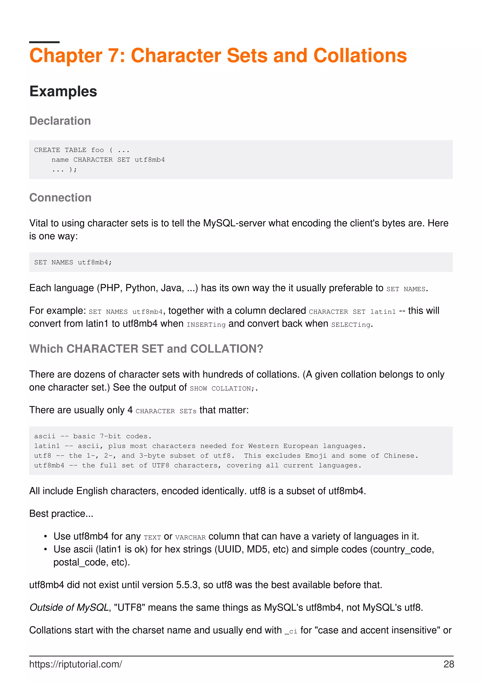 Chapter 7: Character Sets and Collations
Examples
Declaration
CREATE TABLE foo ( ...
name CHARACTER SET utf8mb4
... );
Connection
Vital to using character sets is to tell the MySQL-server what encoding the client's bytes are. Here
is one way:
SET NAMES utf8mb4;
Each language (PHP, Python, Java, ...) has its own way the it usually preferable to SET NAMES.
For example: SET NAMES utf8mb4, together with a column declared CHARACTER SET latin1 -- this will
convert from latin1 to utf8mb4 when INSERTing and convert back when SELECTing.
Which CHARACTER SET and COLLATION?
There are dozens of character sets with hundreds of collations. (A given collation belongs to only
one character set.) See the output of SHOW COLLATION;.
There are usually only 4 CHARACTER SETs that matter:
ascii -- basic 7-bit codes.
latin1 -- ascii, plus most characters needed for Western European languages.
utf8 -- the 1-, 2-, and 3-byte subset of utf8. This excludes Emoji and some of Chinese.
utf8mb4 -- the full set of UTF8 characters, covering all current languages.
All include English characters, encoded identically. utf8 is a subset of utf8mb4.
Best practice...
Use utf8mb4 for any TEXT or VARCHAR column that can have a variety of languages in it.
•
Use ascii (latin1 is ok) for hex strings (UUID, MD5, etc) and simple codes (country_code,
postal_code, etc).
•
utf8mb4 did not exist until version 5.5.3, so utf8 was the best available before that.
Outside of MySQL, "UTF8" means the same things as MySQL's utf8mb4, not MySQL's utf8.
Collations start with the charset name and usually end with _ci for "case and accent insensitive" or
https://riptutorial.com/ 28
 