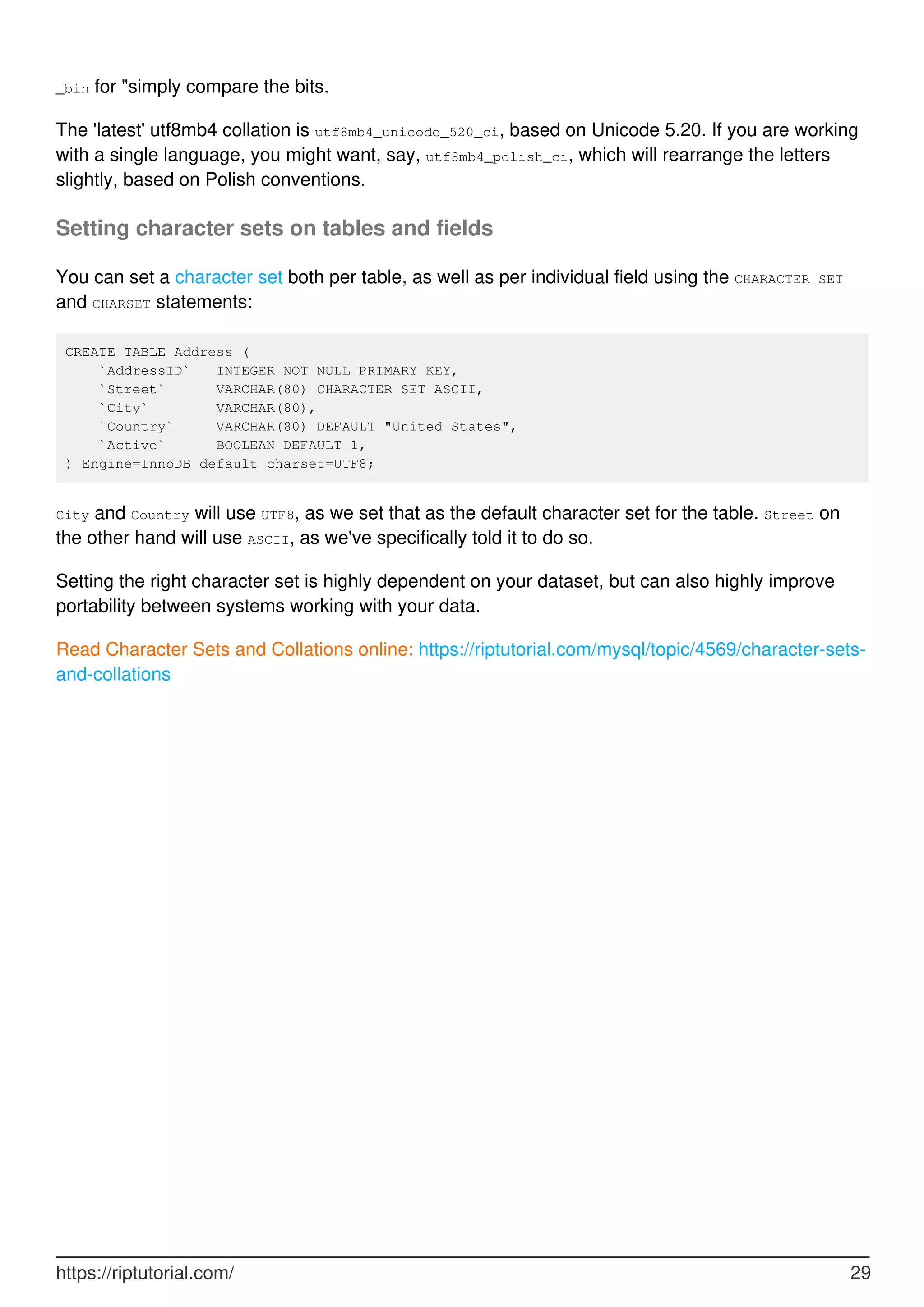 _bin for "simply compare the bits.
The 'latest' utf8mb4 collation is utf8mb4_unicode_520_ci, based on Unicode 5.20. If you are working
with a single language, you might want, say, utf8mb4_polish_ci, which will rearrange the letters
slightly, based on Polish conventions.
Setting character sets on tables and fields
You can set a character set both per table, as well as per individual field using the CHARACTER SET
and CHARSET statements:
CREATE TABLE Address (
`AddressID` INTEGER NOT NULL PRIMARY KEY,
`Street` VARCHAR(80) CHARACTER SET ASCII,
`City` VARCHAR(80),
`Country` VARCHAR(80) DEFAULT "United States",
`Active` BOOLEAN DEFAULT 1,
) Engine=InnoDB default charset=UTF8;
City and Country will use UTF8, as we set that as the default character set for the table. Street on
the other hand will use ASCII, as we've specifically told it to do so.
Setting the right character set is highly dependent on your dataset, but can also highly improve
portability between systems working with your data.
Read Character Sets and Collations online: https://riptutorial.com/mysql/topic/4569/character-sets-
and-collations
https://riptutorial.com/ 29
 