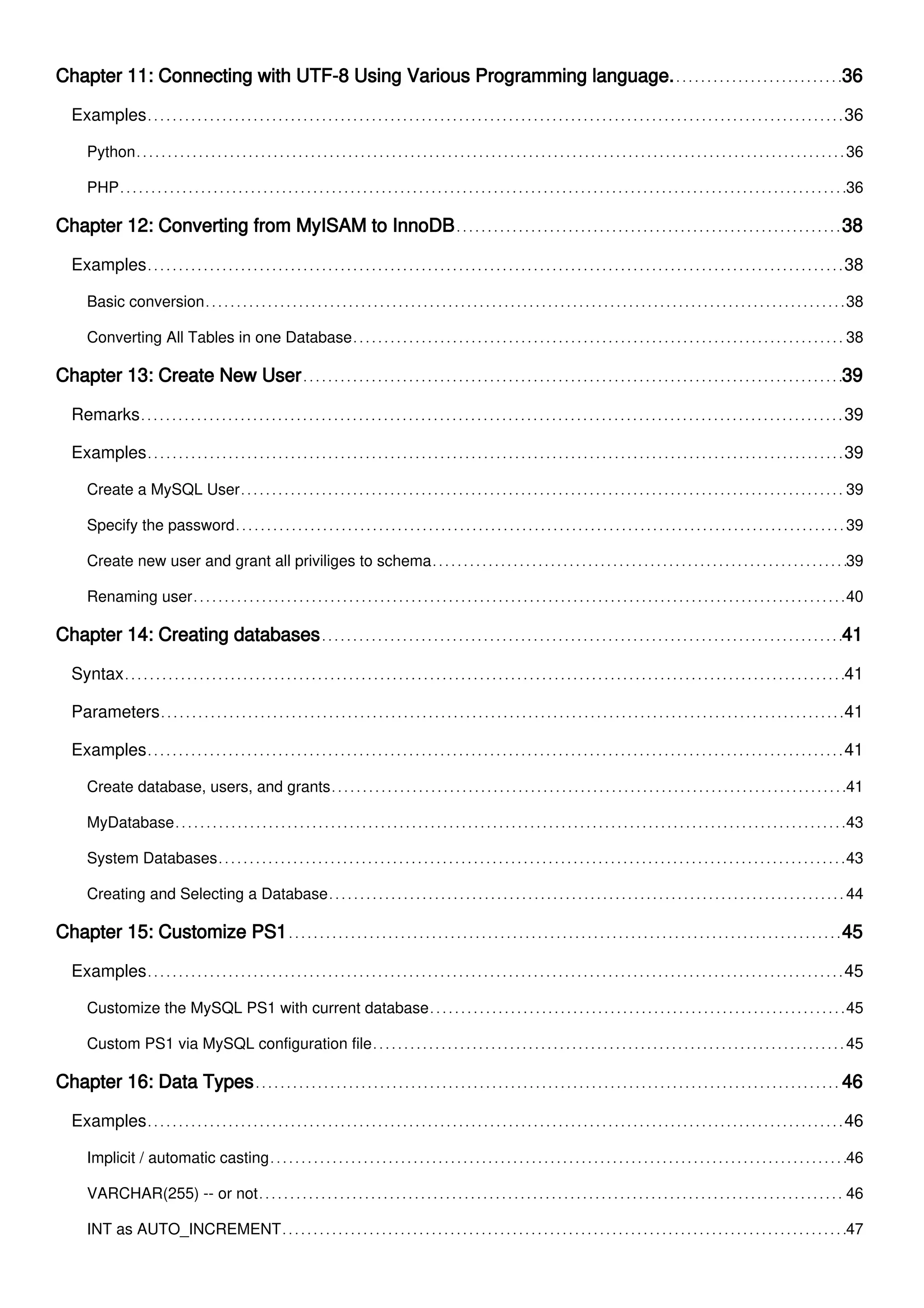 Chapter 11: Connecting with UTF-8 Using Various Programming language. 36
Examples 36
Python 36
PHP 36
Chapter 12: Converting from MyISAM to InnoDB 38
Examples 38
Basic conversion 38
Converting All Tables in one Database 38
Chapter 13: Create New User 39
Remarks 39
Examples 39
Create a MySQL User 39
Specify the password 39
Create new user and grant all priviliges to schema 39
Renaming user 40
Chapter 14: Creating databases 41
Syntax 41
Parameters 41
Examples 41
Create database, users, and grants 41
MyDatabase 43
System Databases 43
Creating and Selecting a Database 44
Chapter 15: Customize PS1 45
Examples 45
Customize the MySQL PS1 with current database 45
Custom PS1 via MySQL configuration file 45
Chapter 16: Data Types 46
Examples 46
Implicit / automatic casting 46
VARCHAR(255) -- or not 46
INT as AUTO_INCREMENT 47
 