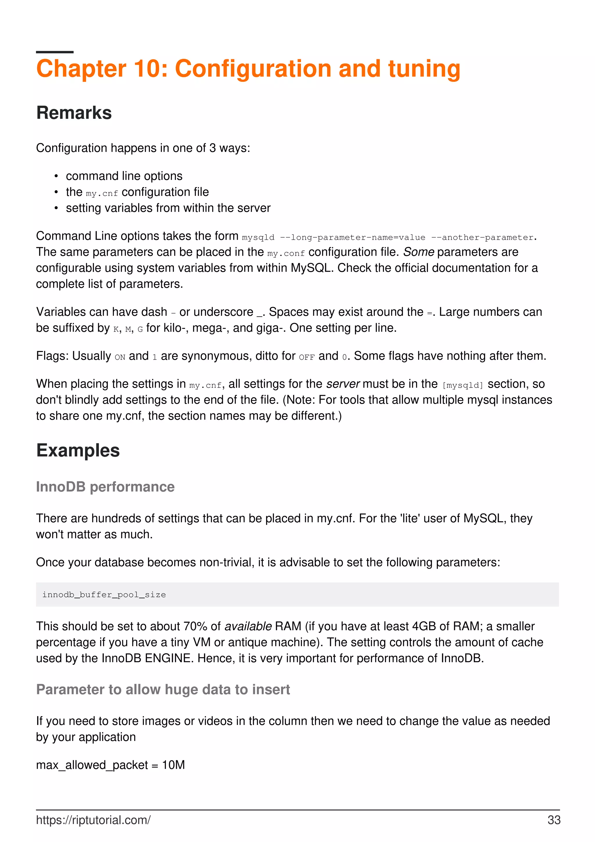 Chapter 10: Configuration and tuning
Remarks
Configuration happens in one of 3 ways:
command line options
•
the my.cnf configuration file
•
setting variables from within the server
•
Command Line options takes the form mysqld --long-parameter-name=value --another-parameter.
The same parameters can be placed in the my.conf configuration file. Some parameters are
configurable using system variables from within MySQL. Check the official documentation for a
complete list of parameters.
Variables can have dash - or underscore _. Spaces may exist around the =. Large numbers can
be suffixed by K, M, G for kilo-, mega-, and giga-. One setting per line.
Flags: Usually ON and 1 are synonymous, ditto for OFF and 0. Some flags have nothing after them.
When placing the settings in my.cnf, all settings for the server must be in the [mysqld] section, so
don't blindly add settings to the end of the file. (Note: For tools that allow multiple mysql instances
to share one my.cnf, the section names may be different.)
Examples
InnoDB performance
There are hundreds of settings that can be placed in my.cnf. For the 'lite' user of MySQL, they
won't matter as much.
Once your database becomes non-trivial, it is advisable to set the following parameters:
innodb_buffer_pool_size
This should be set to about 70% of available RAM (if you have at least 4GB of RAM; a smaller
percentage if you have a tiny VM or antique machine). The setting controls the amount of cache
used by the InnoDB ENGINE. Hence, it is very important for performance of InnoDB.
Parameter to allow huge data to insert
If you need to store images or videos in the column then we need to change the value as needed
by your application
max_allowed_packet = 10M
https://riptutorial.com/ 33
 