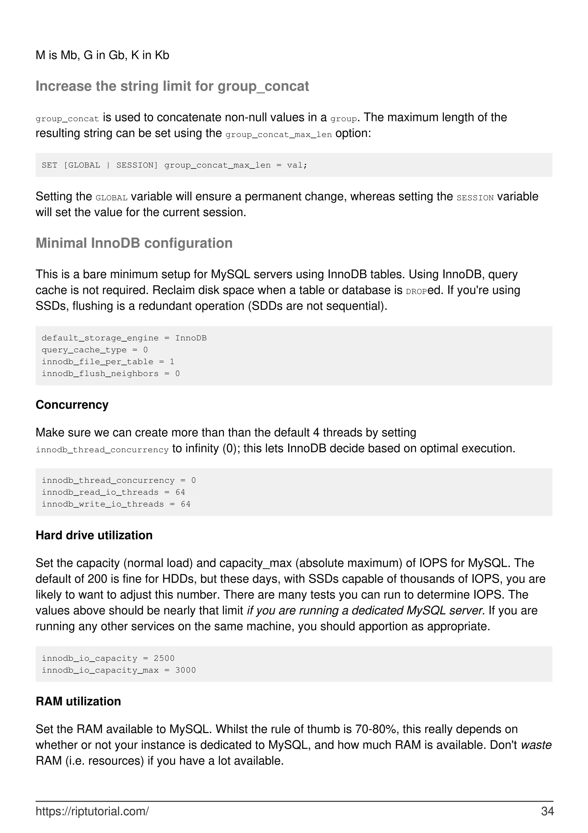 M is Mb, G in Gb, K in Kb
Increase the string limit for group_concat
group_concat is used to concatenate non-null values in a group. The maximum length of the
resulting string can be set using the group_concat_max_len option:
SET [GLOBAL | SESSION] group_concat_max_len = val;
Setting the GLOBAL variable will ensure a permanent change, whereas setting the SESSION variable
will set the value for the current session.
Minimal InnoDB configuration
This is a bare minimum setup for MySQL servers using InnoDB tables. Using InnoDB, query
cache is not required. Reclaim disk space when a table or database is DROPed. If you're using
SSDs, flushing is a redundant operation (SDDs are not sequential).
default_storage_engine = InnoDB
query_cache_type = 0
innodb_file_per_table = 1
innodb_flush_neighbors = 0
Concurrency
Make sure we can create more than than the default 4 threads by setting
innodb_thread_concurrency to infinity (0); this lets InnoDB decide based on optimal execution.
innodb_thread_concurrency = 0
innodb_read_io_threads = 64
innodb_write_io_threads = 64
Hard drive utilization
Set the capacity (normal load) and capacity_max (absolute maximum) of IOPS for MySQL. The
default of 200 is fine for HDDs, but these days, with SSDs capable of thousands of IOPS, you are
likely to want to adjust this number. There are many tests you can run to determine IOPS. The
values above should be nearly that limit if you are running a dedicated MySQL server. If you are
running any other services on the same machine, you should apportion as appropriate.
innodb_io_capacity = 2500
innodb_io_capacity_max = 3000
RAM utilization
Set the RAM available to MySQL. Whilst the rule of thumb is 70-80%, this really depends on
whether or not your instance is dedicated to MySQL, and how much RAM is available. Don't waste
RAM (i.e. resources) if you have a lot available.
https://riptutorial.com/ 34
 