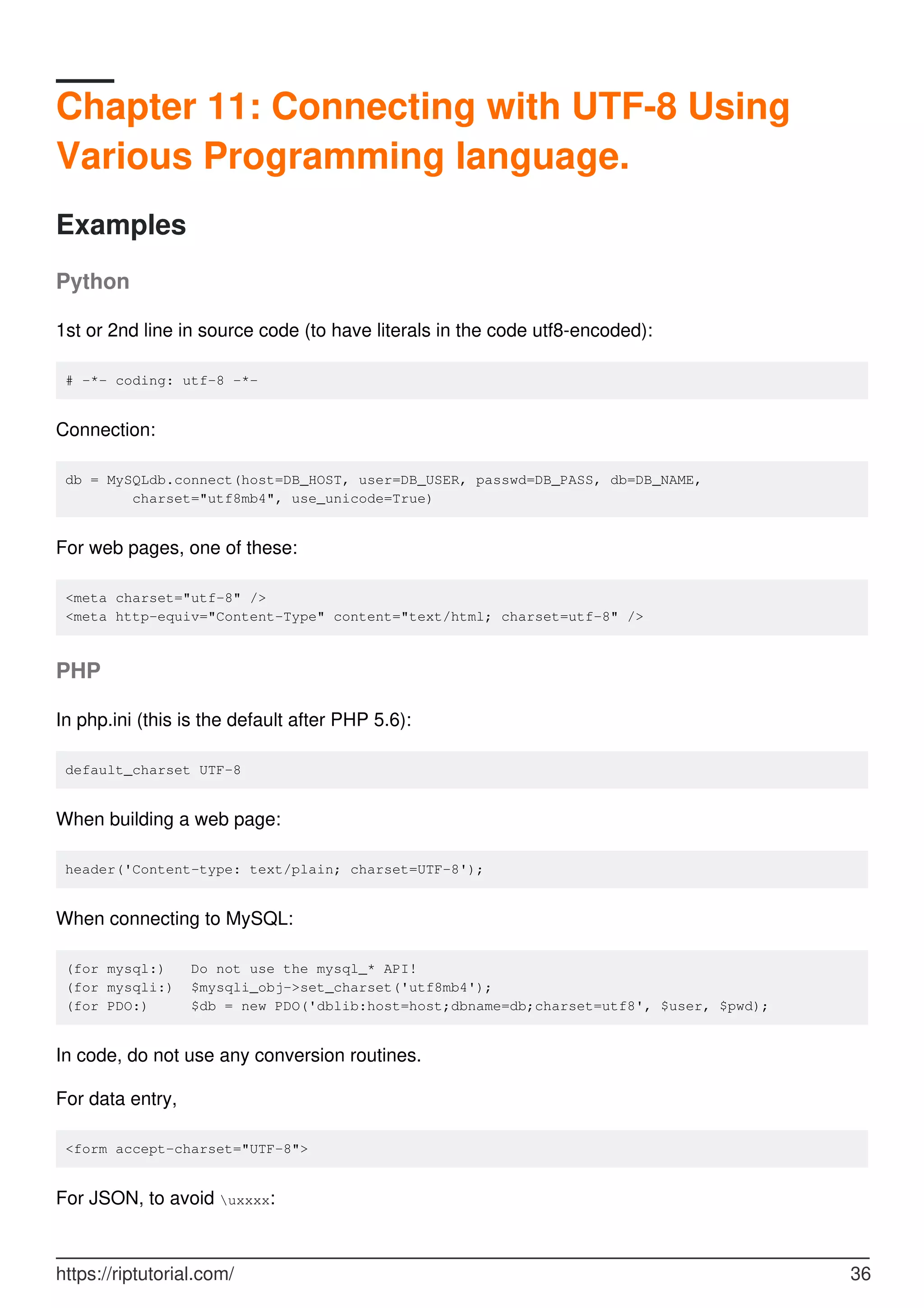 Chapter 11: Connecting with UTF-8 Using
Various Programming language.
Examples
Python
1st or 2nd line in source code (to have literals in the code utf8-encoded):
# -*- coding: utf-8 -*-
Connection:
db = MySQLdb.connect(host=DB_HOST, user=DB_USER, passwd=DB_PASS, db=DB_NAME,
charset="utf8mb4", use_unicode=True)
For web pages, one of these:
<meta charset="utf-8" />
<meta http-equiv="Content-Type" content="text/html; charset=utf-8" />
PHP
In php.ini (this is the default after PHP 5.6):
default_charset UTF-8
When building a web page:
header('Content-type: text/plain; charset=UTF-8');
When connecting to MySQL:
(for mysql:) Do not use the mysql_* API!
(for mysqli:) $mysqli_obj->set_charset('utf8mb4');
(for PDO:) $db = new PDO('dblib:host=host;dbname=db;charset=utf8', $user, $pwd);
In code, do not use any conversion routines.
For data entry,
<form accept-charset="UTF-8">
For JSON, to avoid uxxxx:
https://riptutorial.com/ 36
 