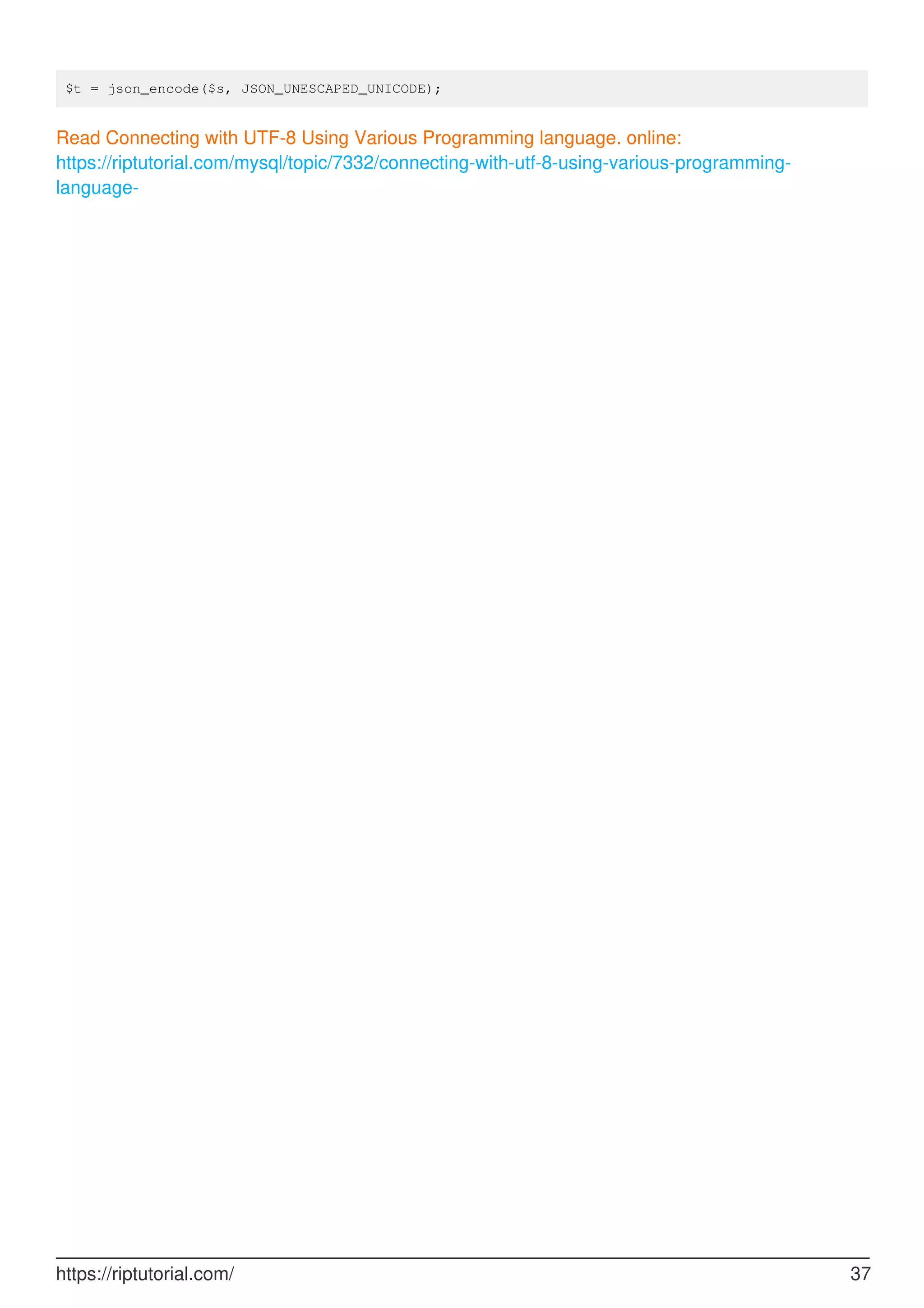 $t = json_encode($s, JSON_UNESCAPED_UNICODE);
Read Connecting with UTF-8 Using Various Programming language. online:
https://riptutorial.com/mysql/topic/7332/connecting-with-utf-8-using-various-programming-
language-
https://riptutorial.com/ 37
 