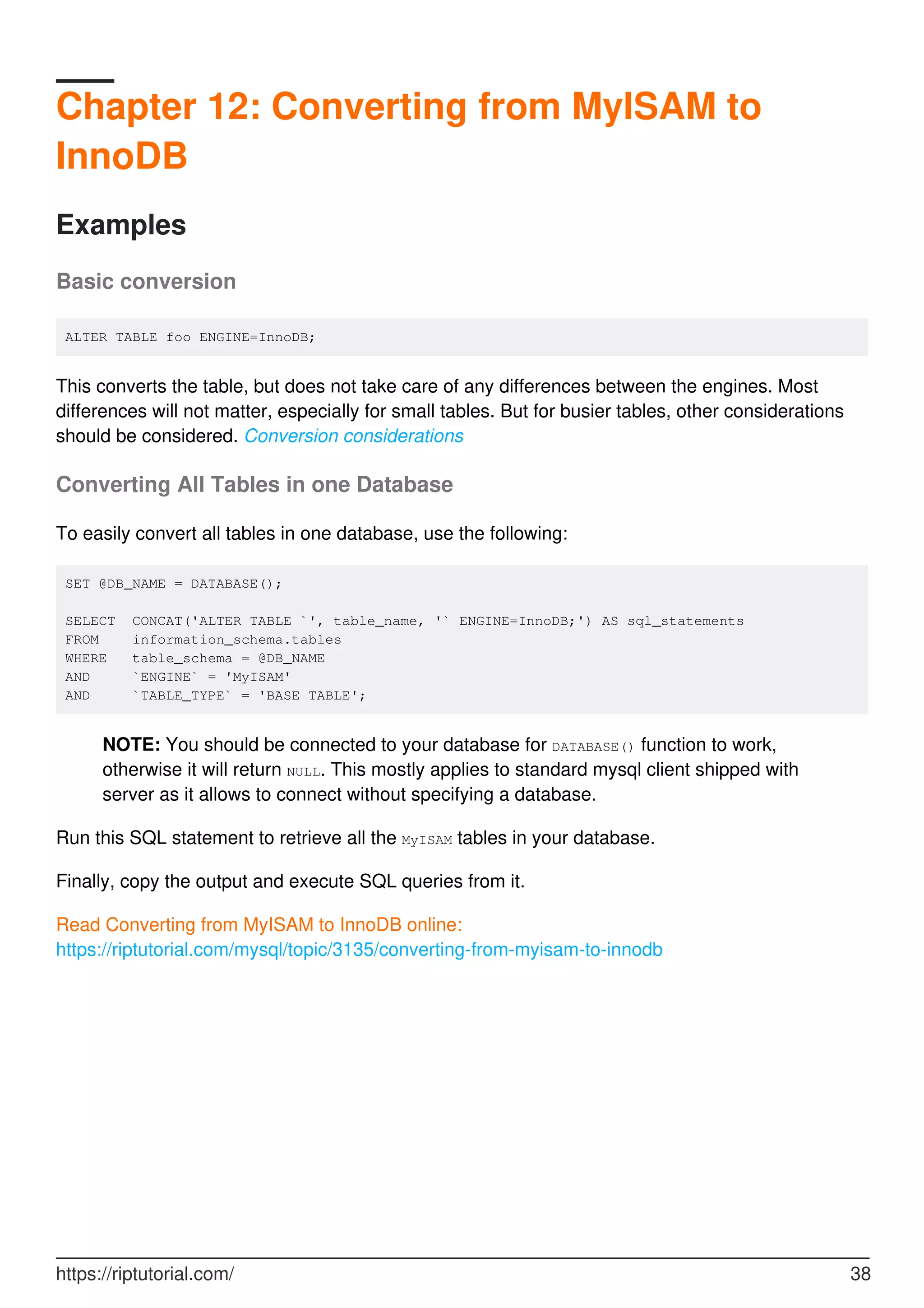 Chapter 12: Converting from MyISAM to
InnoDB
Examples
Basic conversion
ALTER TABLE foo ENGINE=InnoDB;
This converts the table, but does not take care of any differences between the engines. Most
differences will not matter, especially for small tables. But for busier tables, other considerations
should be considered. Conversion considerations
Converting All Tables in one Database
To easily convert all tables in one database, use the following:
SET @DB_NAME = DATABASE();
SELECT CONCAT('ALTER TABLE `', table_name, '` ENGINE=InnoDB;') AS sql_statements
FROM information_schema.tables
WHERE table_schema = @DB_NAME
AND `ENGINE` = 'MyISAM'
AND `TABLE_TYPE` = 'BASE TABLE';
NOTE: You should be connected to your database for DATABASE() function to work,
otherwise it will return NULL. This mostly applies to standard mysql client shipped with
server as it allows to connect without specifying a database.
Run this SQL statement to retrieve all the MyISAM tables in your database.
Finally, copy the output and execute SQL queries from it.
Read Converting from MyISAM to InnoDB online:
https://riptutorial.com/mysql/topic/3135/converting-from-myisam-to-innodb
https://riptutorial.com/ 38
 