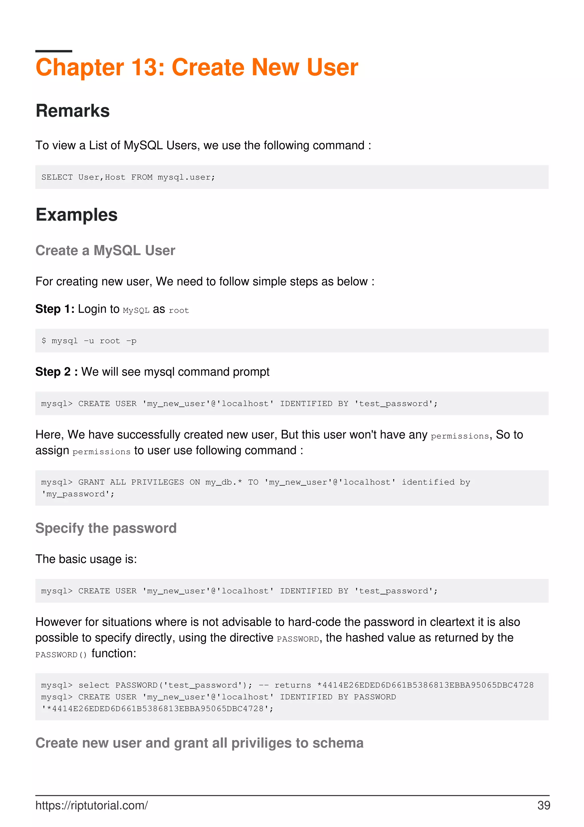 Chapter 13: Create New User
Remarks
To view a List of MySQL Users, we use the following command :
SELECT User,Host FROM mysql.user;
Examples
Create a MySQL User
For creating new user, We need to follow simple steps as below :
Step 1: Login to MySQL as root
$ mysql -u root -p
Step 2 : We will see mysql command prompt
mysql> CREATE USER 'my_new_user'@'localhost' IDENTIFIED BY 'test_password';
Here, We have successfully created new user, But this user won't have any permissions, So to
assign permissions to user use following command :
mysql> GRANT ALL PRIVILEGES ON my_db.* TO 'my_new_user'@'localhost' identified by
'my_password';
Specify the password
The basic usage is:
mysql> CREATE USER 'my_new_user'@'localhost' IDENTIFIED BY 'test_password';
However for situations where is not advisable to hard-code the password in cleartext it is also
possible to specify directly, using the directive PASSWORD, the hashed value as returned by the
PASSWORD() function:
mysql> select PASSWORD('test_password'); -- returns *4414E26EDED6D661B5386813EBBA95065DBC4728
mysql> CREATE USER 'my_new_user'@'localhost' IDENTIFIED BY PASSWORD
'*4414E26EDED6D661B5386813EBBA95065DBC4728';
Create new user and grant all priviliges to schema
https://riptutorial.com/ 39
 
