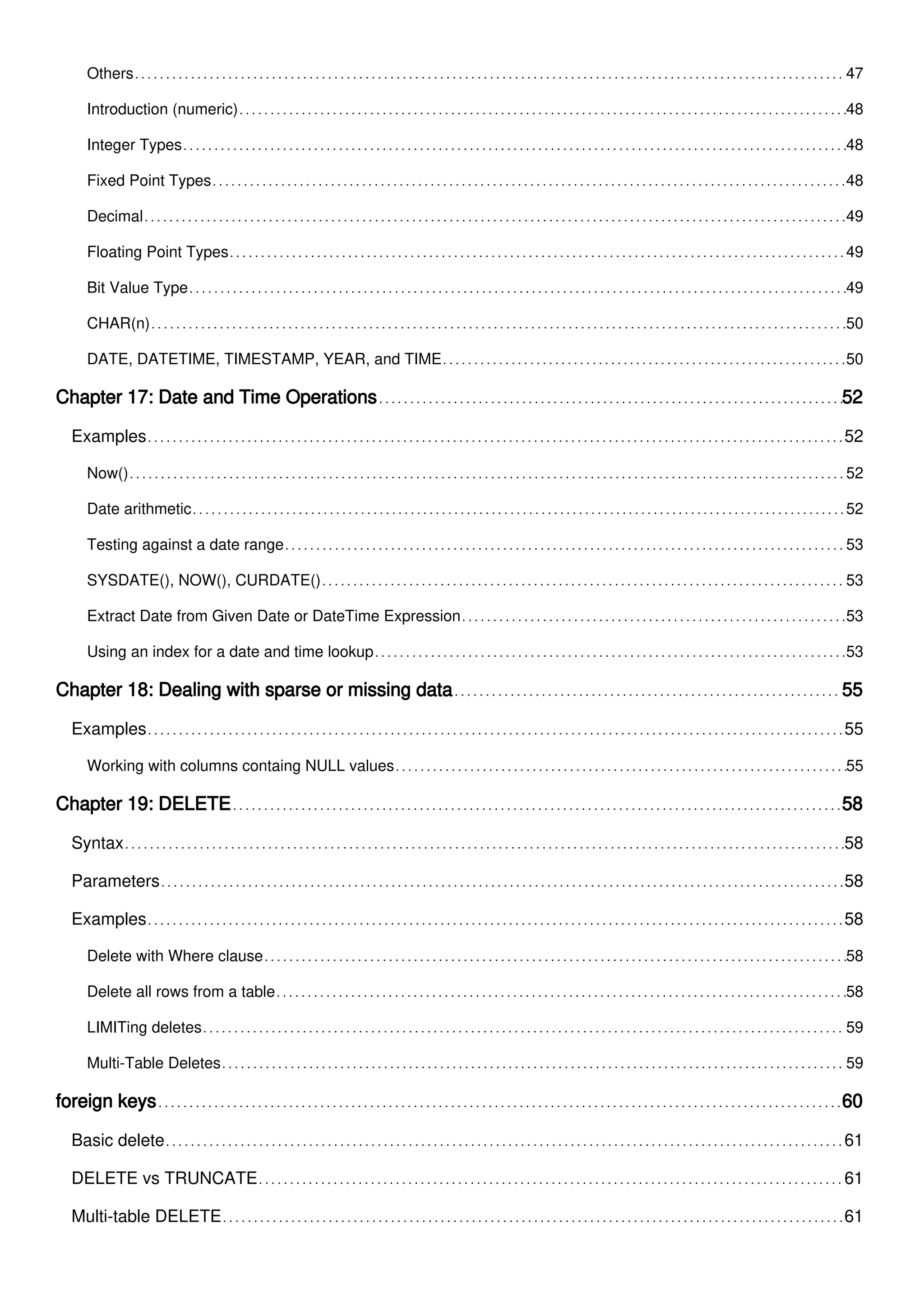Others 47
Introduction (numeric) 48
Integer Types 48
Fixed Point Types 48
Decimal 49
Floating Point Types 49
Bit Value Type 49
CHAR(n) 50
DATE, DATETIME, TIMESTAMP, YEAR, and TIME 50
Chapter 17: Date and Time Operations 52
Examples 52
Now() 52
Date arithmetic 52
Testing against a date range 53
SYSDATE(), NOW(), CURDATE() 53
Extract Date from Given Date or DateTime Expression 53
Using an index for a date and time lookup 53
Chapter 18: Dealing with sparse or missing data 55
Examples 55
Working with columns containg NULL values 55
Chapter 19: DELETE 58
Syntax 58
Parameters 58
Examples 58
Delete with Where clause 58
Delete all rows from a table 58
LIMITing deletes 59
Multi-Table Deletes 59
foreign keys 60
Basic delete 61
DELETE vs TRUNCATE 61
Multi-table DELETE 61
 