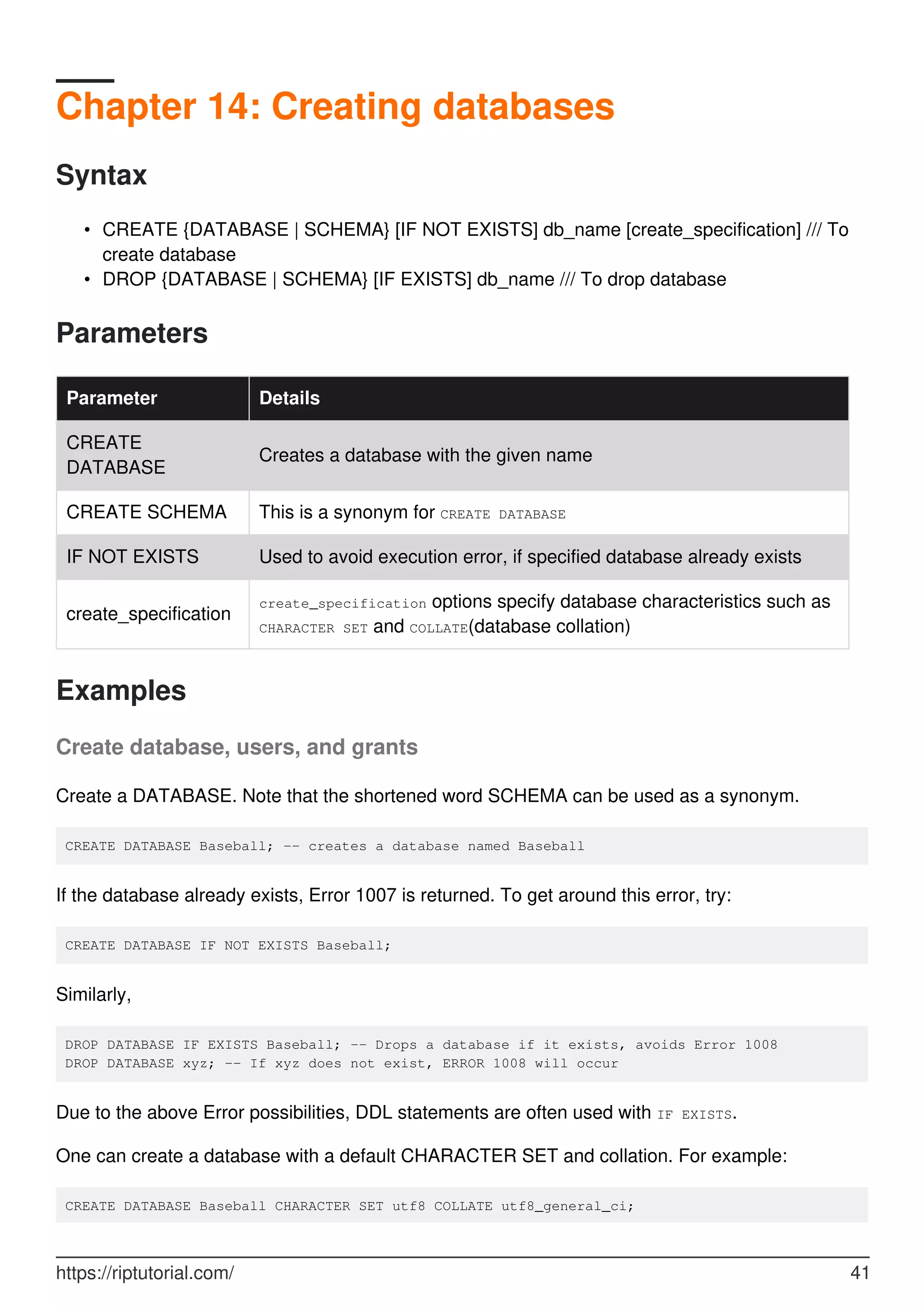 Chapter 14: Creating databases
Syntax
CREATE {DATABASE | SCHEMA} [IF NOT EXISTS] db_name [create_specification] /// To
create database
•
DROP {DATABASE | SCHEMA} [IF EXISTS] db_name /// To drop database
•
Parameters
Parameter Details
CREATE
DATABASE
Creates a database with the given name
CREATE SCHEMA This is a synonym for CREATE DATABASE
IF NOT EXISTS Used to avoid execution error, if specified database already exists
create_specification
create_specification options specify database characteristics such as
CHARACTER SET and COLLATE(database collation)
Examples
Create database, users, and grants
Create a DATABASE. Note that the shortened word SCHEMA can be used as a synonym.
CREATE DATABASE Baseball; -- creates a database named Baseball
If the database already exists, Error 1007 is returned. To get around this error, try:
CREATE DATABASE IF NOT EXISTS Baseball;
Similarly,
DROP DATABASE IF EXISTS Baseball; -- Drops a database if it exists, avoids Error 1008
DROP DATABASE xyz; -- If xyz does not exist, ERROR 1008 will occur
Due to the above Error possibilities, DDL statements are often used with IF EXISTS.
One can create a database with a default CHARACTER SET and collation. For example:
CREATE DATABASE Baseball CHARACTER SET utf8 COLLATE utf8_general_ci;
https://riptutorial.com/ 41
 