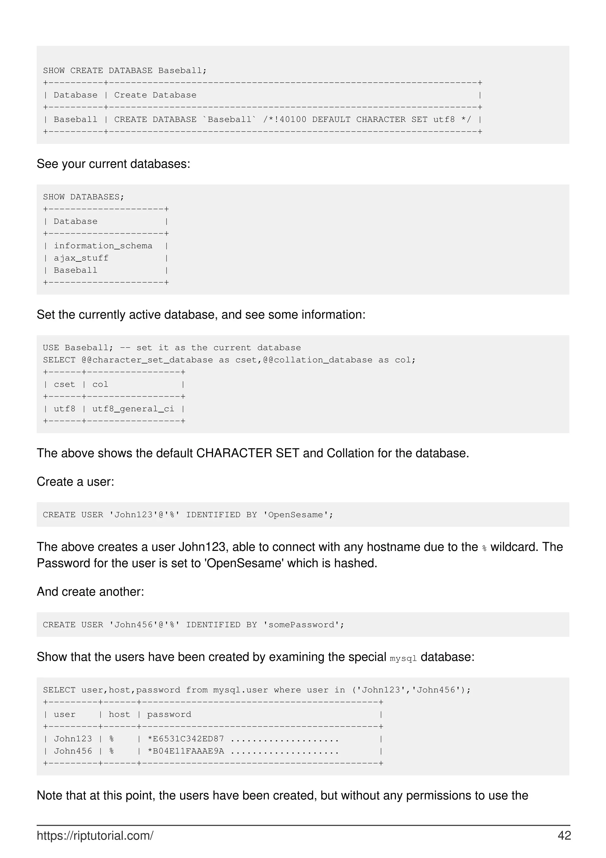 SHOW CREATE DATABASE Baseball;
+----------+-------------------------------------------------------------------+
| Database | Create Database |
+----------+-------------------------------------------------------------------+
| Baseball | CREATE DATABASE `Baseball` /*!40100 DEFAULT CHARACTER SET utf8 */ |
+----------+-------------------------------------------------------------------+
See your current databases:
SHOW DATABASES;
+---------------------+
| Database |
+---------------------+
| information_schema |
| ajax_stuff |
| Baseball |
+---------------------+
Set the currently active database, and see some information:
USE Baseball; -- set it as the current database
SELECT @@character_set_database as cset,@@collation_database as col;
+------+-----------------+
| cset | col |
+------+-----------------+
| utf8 | utf8_general_ci |
+------+-----------------+
The above shows the default CHARACTER SET and Collation for the database.
Create a user:
CREATE USER 'John123'@'%' IDENTIFIED BY 'OpenSesame';
The above creates a user John123, able to connect with any hostname due to the % wildcard. The
Password for the user is set to 'OpenSesame' which is hashed.
And create another:
CREATE USER 'John456'@'%' IDENTIFIED BY 'somePassword';
Show that the users have been created by examining the special mysql database:
SELECT user,host,password from mysql.user where user in ('John123','John456');
+---------+------+-------------------------------------------+
| user | host | password |
+---------+------+-------------------------------------------+
| John123 | % | *E6531C342ED87 .................... |
| John456 | % | *B04E11FAAAE9A .................... |
+---------+------+-------------------------------------------+
Note that at this point, the users have been created, but without any permissions to use the
https://riptutorial.com/ 42
 