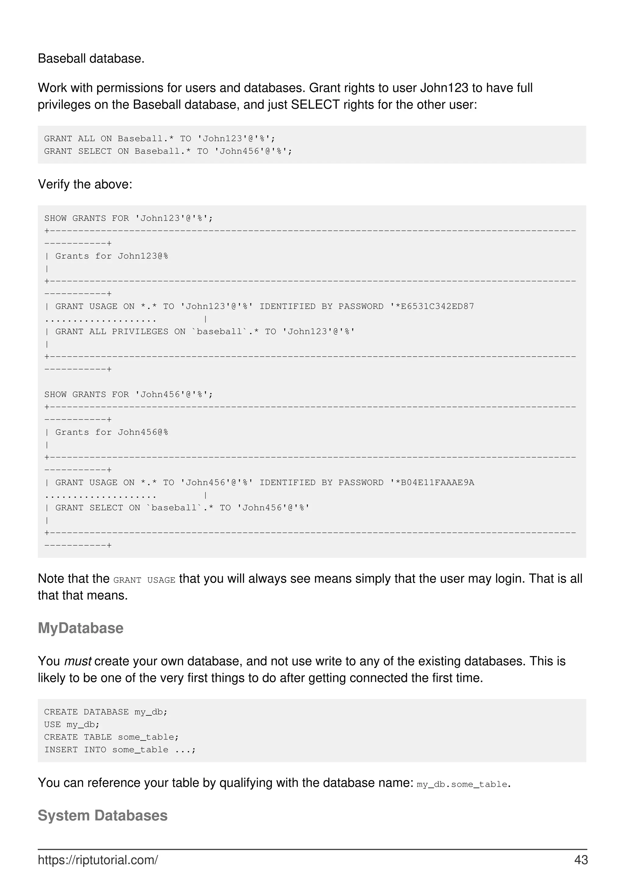Baseball database.
Work with permissions for users and databases. Grant rights to user John123 to have full
privileges on the Baseball database, and just SELECT rights for the other user:
GRANT ALL ON Baseball.* TO 'John123'@'%';
GRANT SELECT ON Baseball.* TO 'John456'@'%';
Verify the above:
SHOW GRANTS FOR 'John123'@'%';
+---------------------------------------------------------------------------------------------
-----------+
| Grants for John123@%
|
+---------------------------------------------------------------------------------------------
-----------+
| GRANT USAGE ON *.* TO 'John123'@'%' IDENTIFIED BY PASSWORD '*E6531C342ED87
.................... |
| GRANT ALL PRIVILEGES ON `baseball`.* TO 'John123'@'%'
|
+---------------------------------------------------------------------------------------------
-----------+
SHOW GRANTS FOR 'John456'@'%';
+---------------------------------------------------------------------------------------------
-----------+
| Grants for John456@%
|
+---------------------------------------------------------------------------------------------
-----------+
| GRANT USAGE ON *.* TO 'John456'@'%' IDENTIFIED BY PASSWORD '*B04E11FAAAE9A
.................... |
| GRANT SELECT ON `baseball`.* TO 'John456'@'%'
|
+---------------------------------------------------------------------------------------------
-----------+
Note that the GRANT USAGE that you will always see means simply that the user may login. That is all
that that means.
MyDatabase
You must create your own database, and not use write to any of the existing databases. This is
likely to be one of the very first things to do after getting connected the first time.
CREATE DATABASE my_db;
USE my_db;
CREATE TABLE some_table;
INSERT INTO some_table ...;
You can reference your table by qualifying with the database name: my_db.some_table.
System Databases
https://riptutorial.com/ 43
 
