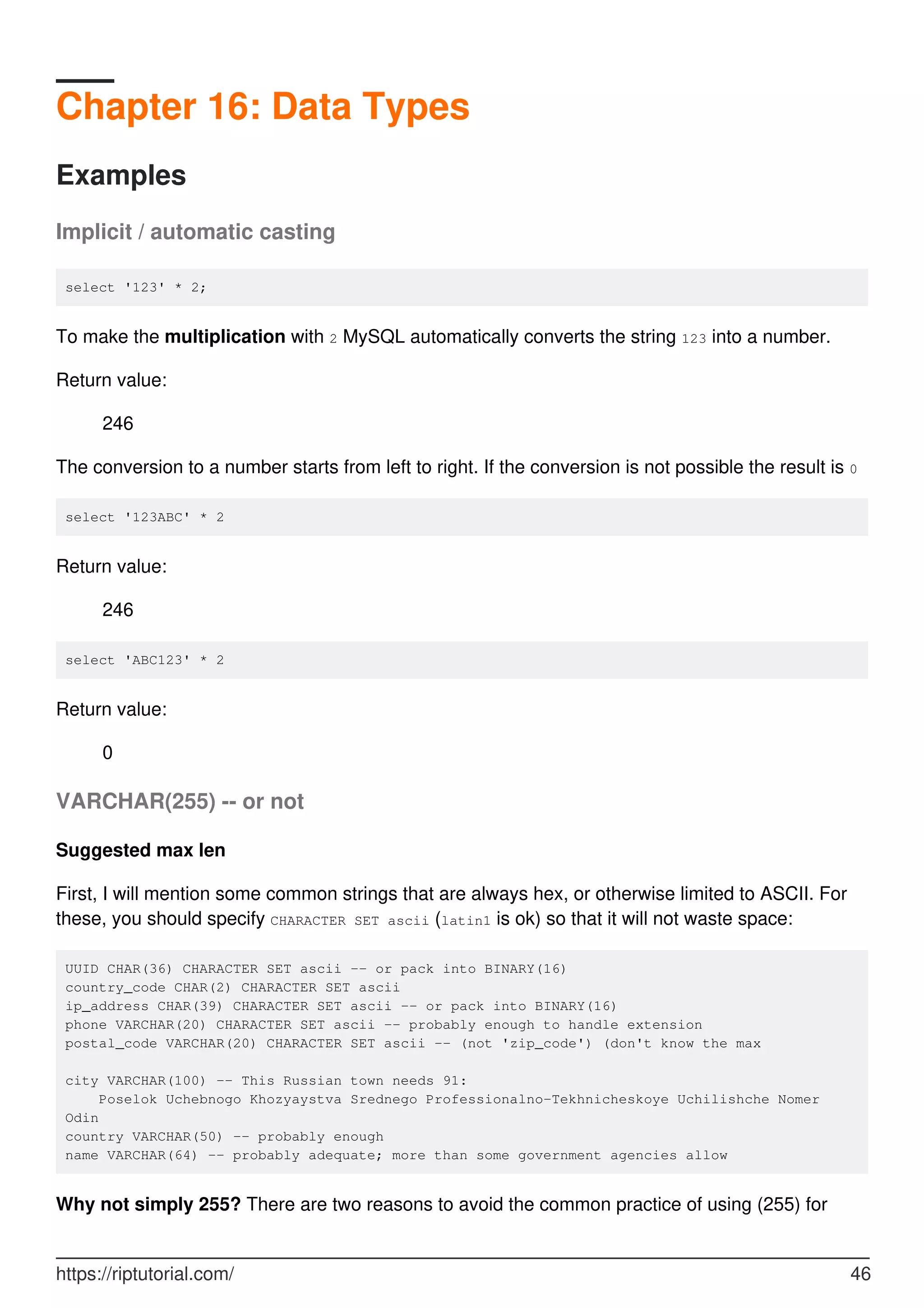 Chapter 16: Data Types
Examples
Implicit / automatic casting
select '123' * 2;
To make the multiplication with 2 MySQL automatically converts the string 123 into a number.
Return value:
246
The conversion to a number starts from left to right. If the conversion is not possible the result is 0
select '123ABC' * 2
Return value:
246
select 'ABC123' * 2
Return value:
0
VARCHAR(255) -- or not
Suggested max len
First, I will mention some common strings that are always hex, or otherwise limited to ASCII. For
these, you should specify CHARACTER SET ascii (latin1 is ok) so that it will not waste space:
UUID CHAR(36) CHARACTER SET ascii -- or pack into BINARY(16)
country_code CHAR(2) CHARACTER SET ascii
ip_address CHAR(39) CHARACTER SET ascii -- or pack into BINARY(16)
phone VARCHAR(20) CHARACTER SET ascii -- probably enough to handle extension
postal_code VARCHAR(20) CHARACTER SET ascii -- (not 'zip_code') (don't know the max
city VARCHAR(100) -- This Russian town needs 91:
Poselok Uchebnogo Khozyaystva Srednego Professionalno-Tekhnicheskoye Uchilishche Nomer
Odin
country VARCHAR(50) -- probably enough
name VARCHAR(64) -- probably adequate; more than some government agencies allow
Why not simply 255? There are two reasons to avoid the common practice of using (255) for
https://riptutorial.com/ 46
 