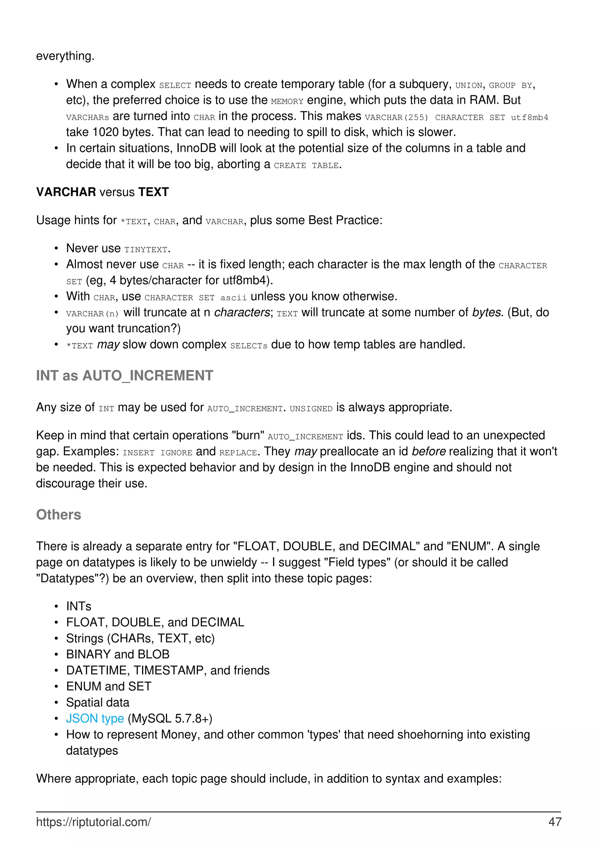 everything.
When a complex SELECT needs to create temporary table (for a subquery, UNION, GROUP BY,
etc), the preferred choice is to use the MEMORY engine, which puts the data in RAM. But
VARCHARs are turned into CHAR in the process. This makes VARCHAR(255) CHARACTER SET utf8mb4
take 1020 bytes. That can lead to needing to spill to disk, which is slower.
•
In certain situations, InnoDB will look at the potential size of the columns in a table and
decide that it will be too big, aborting a CREATE TABLE.
•
VARCHAR versus TEXT
Usage hints for *TEXT, CHAR, and VARCHAR, plus some Best Practice:
Never use TINYTEXT.
•
Almost never use CHAR -- it is fixed length; each character is the max length of the CHARACTER
SET (eg, 4 bytes/character for utf8mb4).
•
With CHAR, use CHARACTER SET ascii unless you know otherwise.
•
VARCHAR(n) will truncate at n characters; TEXT will truncate at some number of bytes. (But, do
you want truncation?)
•
*TEXT may slow down complex SELECTs due to how temp tables are handled.
•
INT as AUTO_INCREMENT
Any size of INT may be used for AUTO_INCREMENT. UNSIGNED is always appropriate.
Keep in mind that certain operations "burn" AUTO_INCREMENT ids. This could lead to an unexpected
gap. Examples: INSERT IGNORE and REPLACE. They may preallocate an id before realizing that it won't
be needed. This is expected behavior and by design in the InnoDB engine and should not
discourage their use.
Others
There is already a separate entry for "FLOAT, DOUBLE, and DECIMAL" and "ENUM". A single
page on datatypes is likely to be unwieldy -- I suggest "Field types" (or should it be called
"Datatypes"?) be an overview, then split into these topic pages:
INTs
•
FLOAT, DOUBLE, and DECIMAL
•
Strings (CHARs, TEXT, etc)
•
BINARY and BLOB
•
DATETIME, TIMESTAMP, and friends
•
ENUM and SET
•
Spatial data
•
JSON type (MySQL 5.7.8+)
•
How to represent Money, and other common 'types' that need shoehorning into existing
datatypes
•
Where appropriate, each topic page should include, in addition to syntax and examples:
https://riptutorial.com/ 47
 