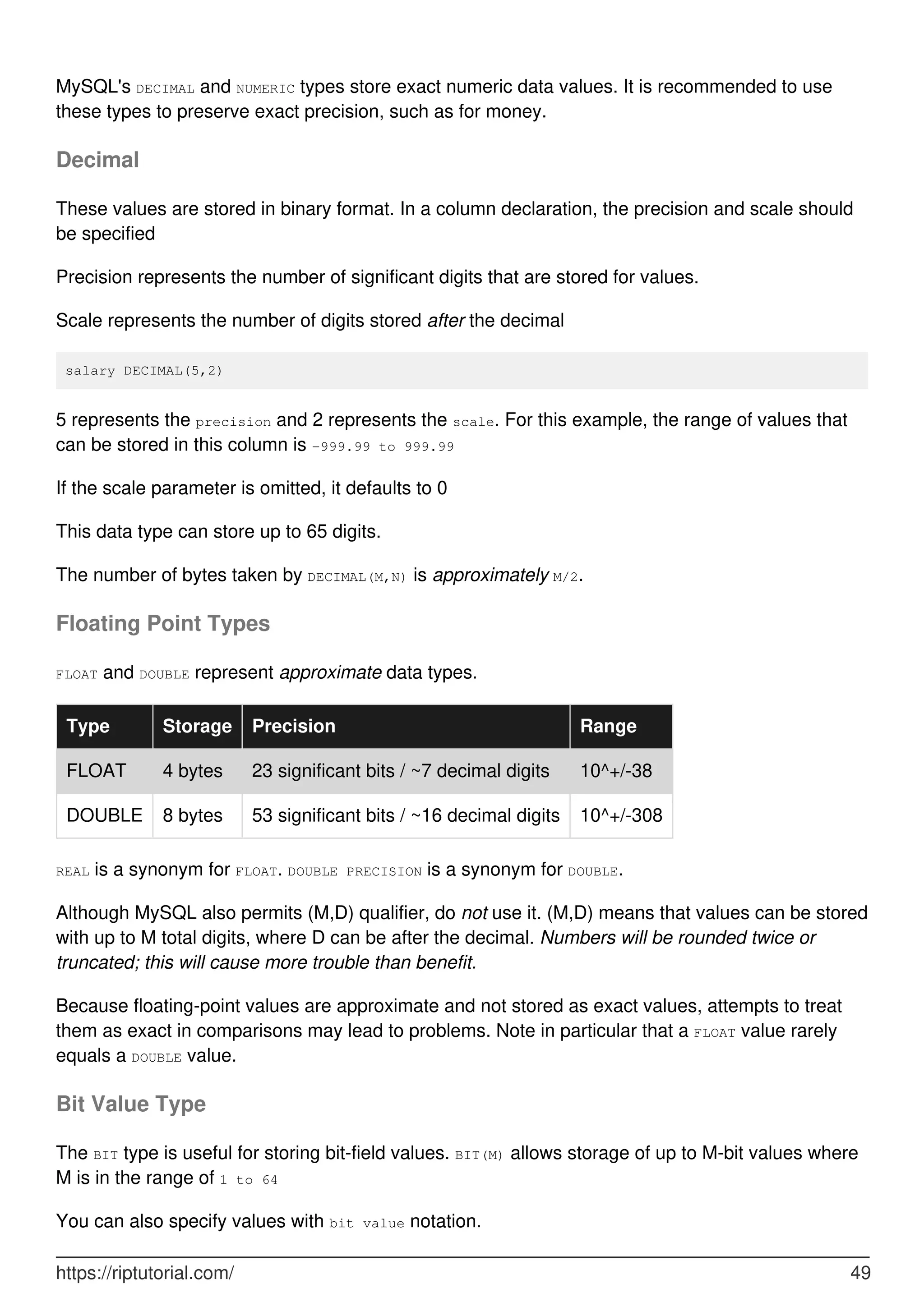 MySQL's DECIMAL and NUMERIC types store exact numeric data values. It is recommended to use
these types to preserve exact precision, such as for money.
Decimal
These values are stored in binary format. In a column declaration, the precision and scale should
be specified
Precision represents the number of significant digits that are stored for values.
Scale represents the number of digits stored after the decimal
salary DECIMAL(5,2)
5 represents the precision and 2 represents the scale. For this example, the range of values that
can be stored in this column is -999.99 to 999.99
If the scale parameter is omitted, it defaults to 0
This data type can store up to 65 digits.
The number of bytes taken by DECIMAL(M,N) is approximately M/2.
Floating Point Types
FLOAT and DOUBLE represent approximate data types.
Type Storage Precision Range
FLOAT 4 bytes 23 significant bits / ~7 decimal digits 10^+/-38
DOUBLE 8 bytes 53 significant bits / ~16 decimal digits 10^+/-308
REAL is a synonym for FLOAT. DOUBLE PRECISION is a synonym for DOUBLE.
Although MySQL also permits (M,D) qualifier, do not use it. (M,D) means that values can be stored
with up to M total digits, where D can be after the decimal. Numbers will be rounded twice or
truncated; this will cause more trouble than benefit.
Because floating-point values are approximate and not stored as exact values, attempts to treat
them as exact in comparisons may lead to problems. Note in particular that a FLOAT value rarely
equals a DOUBLE value.
Bit Value Type
The BIT type is useful for storing bit-field values. BIT(M) allows storage of up to M-bit values where
M is in the range of 1 to 64
You can also specify values with bit value notation.
https://riptutorial.com/ 49
 