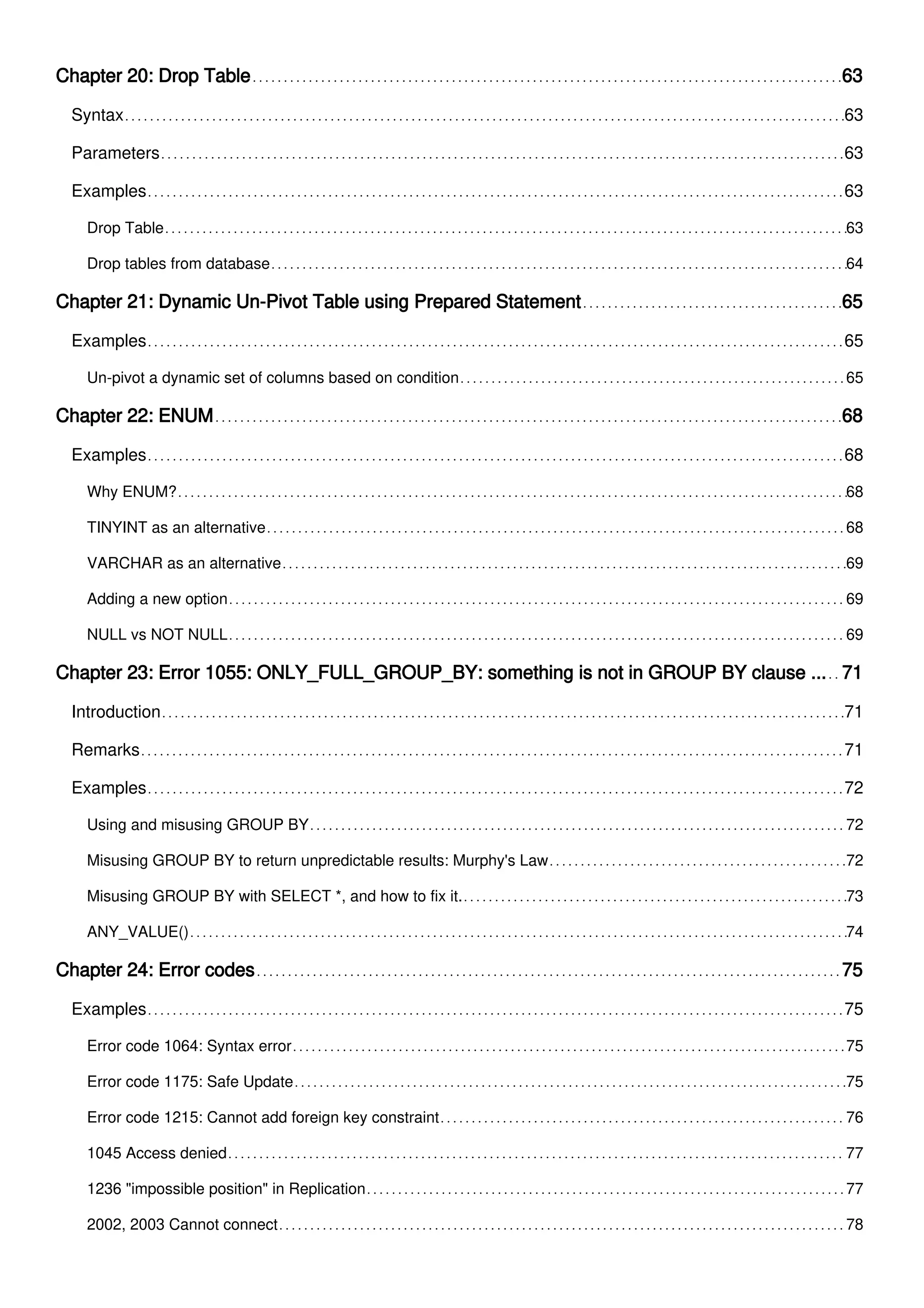 Chapter 20: Drop Table 63
Syntax 63
Parameters 63
Examples 63
Drop Table 63
Drop tables from database 64
Chapter 21: Dynamic Un-Pivot Table using Prepared Statement 65
Examples 65
Un-pivot a dynamic set of columns based on condition 65
Chapter 22: ENUM 68
Examples 68
Why ENUM? 68
TINYINT as an alternative 68
VARCHAR as an alternative 69
Adding a new option 69
NULL vs NOT NULL 69
Chapter 23: Error 1055: ONLY_FULL_GROUP_BY: something is not in GROUP BY clause ... 71
Introduction 71
Remarks 71
Examples 72
Using and misusing GROUP BY 72
Misusing GROUP BY to return unpredictable results: Murphy's Law 72
Misusing GROUP BY with SELECT *, and how to fix it. 73
ANY_VALUE() 74
Chapter 24: Error codes 75
Examples 75
Error code 1064: Syntax error 75
Error code 1175: Safe Update 75
Error code 1215: Cannot add foreign key constraint 76
1045 Access denied 77
1236 "impossible position" in Replication 77
2002, 2003 Cannot connect 78
 
