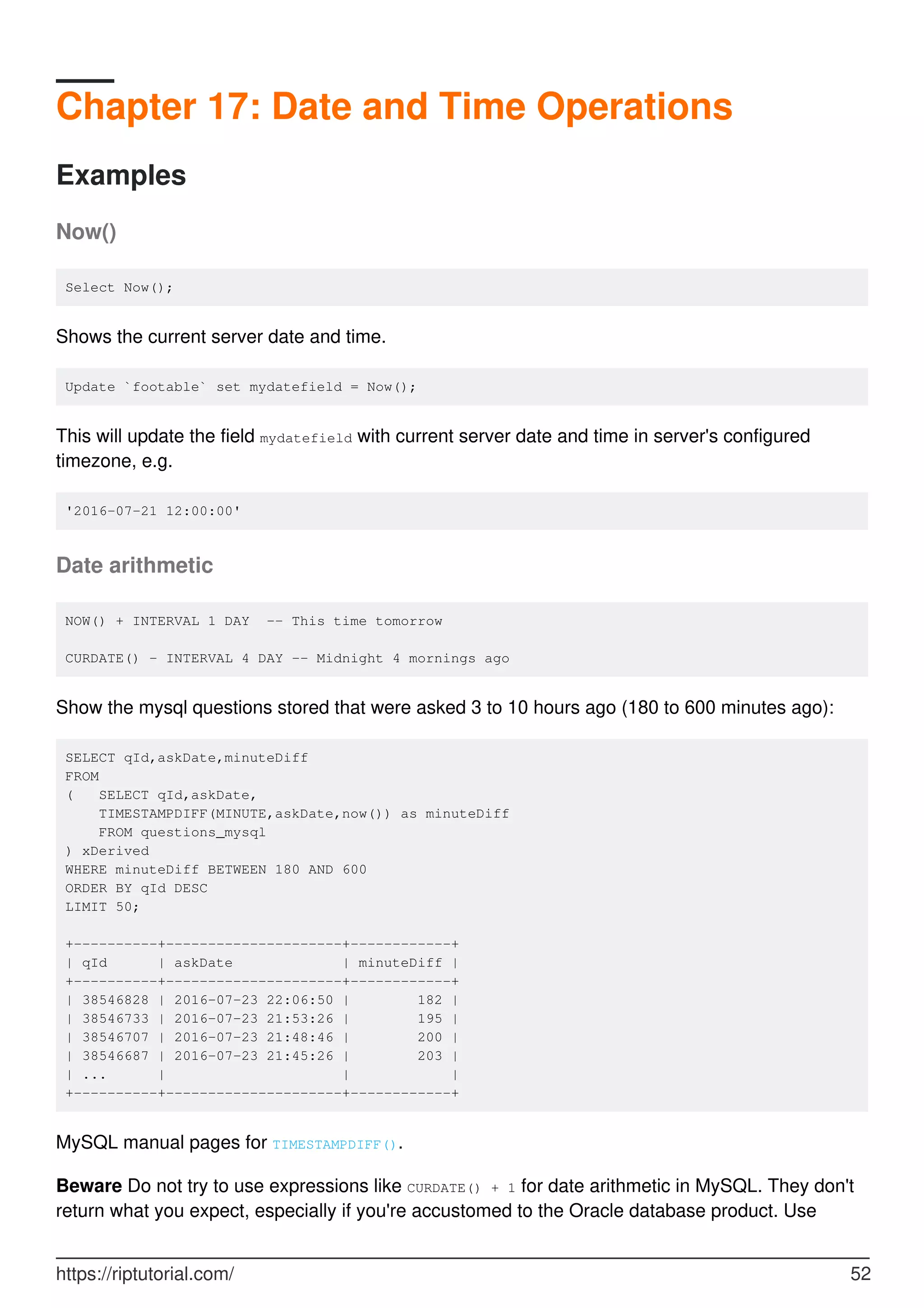 Chapter 17: Date and Time Operations
Examples
Now()
Select Now();
Shows the current server date and time.
Update `footable` set mydatefield = Now();
This will update the field mydatefield with current server date and time in server's configured
timezone, e.g.
'2016-07-21 12:00:00'
Date arithmetic
NOW() + INTERVAL 1 DAY -- This time tomorrow
CURDATE() - INTERVAL 4 DAY -- Midnight 4 mornings ago
Show the mysql questions stored that were asked 3 to 10 hours ago (180 to 600 minutes ago):
SELECT qId,askDate,minuteDiff
FROM
( SELECT qId,askDate,
TIMESTAMPDIFF(MINUTE,askDate,now()) as minuteDiff
FROM questions_mysql
) xDerived
WHERE minuteDiff BETWEEN 180 AND 600
ORDER BY qId DESC
LIMIT 50;
+----------+---------------------+------------+
| qId | askDate | minuteDiff |
+----------+---------------------+------------+
| 38546828 | 2016-07-23 22:06:50 | 182 |
| 38546733 | 2016-07-23 21:53:26 | 195 |
| 38546707 | 2016-07-23 21:48:46 | 200 |
| 38546687 | 2016-07-23 21:45:26 | 203 |
| ... | | |
+----------+---------------------+------------+
MySQL manual pages for TIMESTAMPDIFF().
Beware Do not try to use expressions like CURDATE() + 1 for date arithmetic in MySQL. They don't
return what you expect, especially if you're accustomed to the Oracle database product. Use
https://riptutorial.com/ 52
 