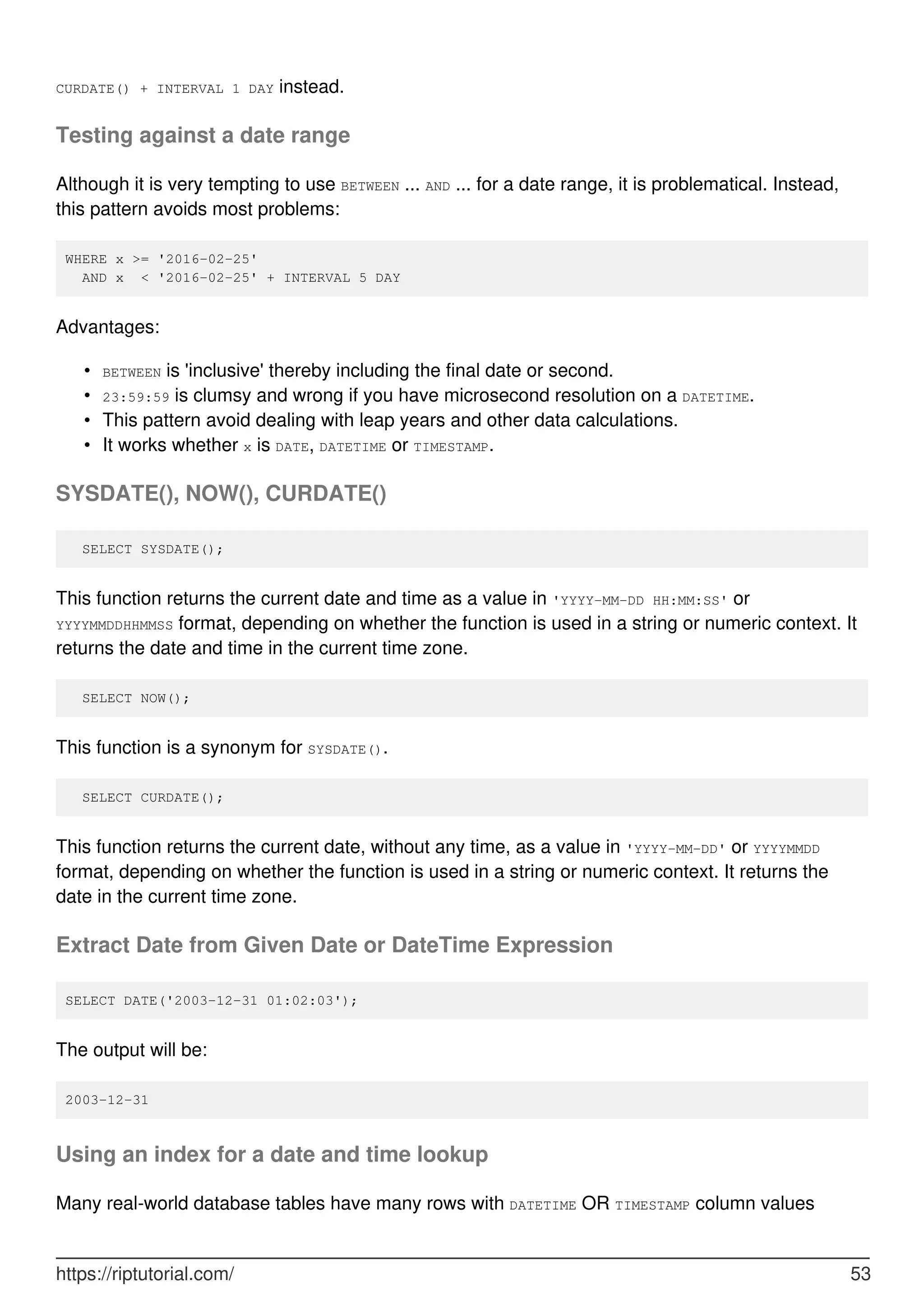 CURDATE() + INTERVAL 1 DAY instead.
Testing against a date range
Although it is very tempting to use BETWEEN ... AND ... for a date range, it is problematical. Instead,
this pattern avoids most problems:
WHERE x >= '2016-02-25'
AND x < '2016-02-25' + INTERVAL 5 DAY
Advantages:
BETWEEN is 'inclusive' thereby including the final date or second.
•
23:59:59 is clumsy and wrong if you have microsecond resolution on a DATETIME.
•
This pattern avoid dealing with leap years and other data calculations.
•
It works whether x is DATE, DATETIME or TIMESTAMP.
•
SYSDATE(), NOW(), CURDATE()
SELECT SYSDATE();
This function returns the current date and time as a value in 'YYYY-MM-DD HH:MM:SS' or
YYYYMMDDHHMMSS format, depending on whether the function is used in a string or numeric context. It
returns the date and time in the current time zone.
SELECT NOW();
This function is a synonym for SYSDATE().
SELECT CURDATE();
This function returns the current date, without any time, as a value in 'YYYY-MM-DD' or YYYYMMDD
format, depending on whether the function is used in a string or numeric context. It returns the
date in the current time zone.
Extract Date from Given Date or DateTime Expression
SELECT DATE('2003-12-31 01:02:03');
The output will be:
2003-12-31
Using an index for a date and time lookup
Many real-world database tables have many rows with DATETIME OR TIMESTAMP column values
https://riptutorial.com/ 53
 
