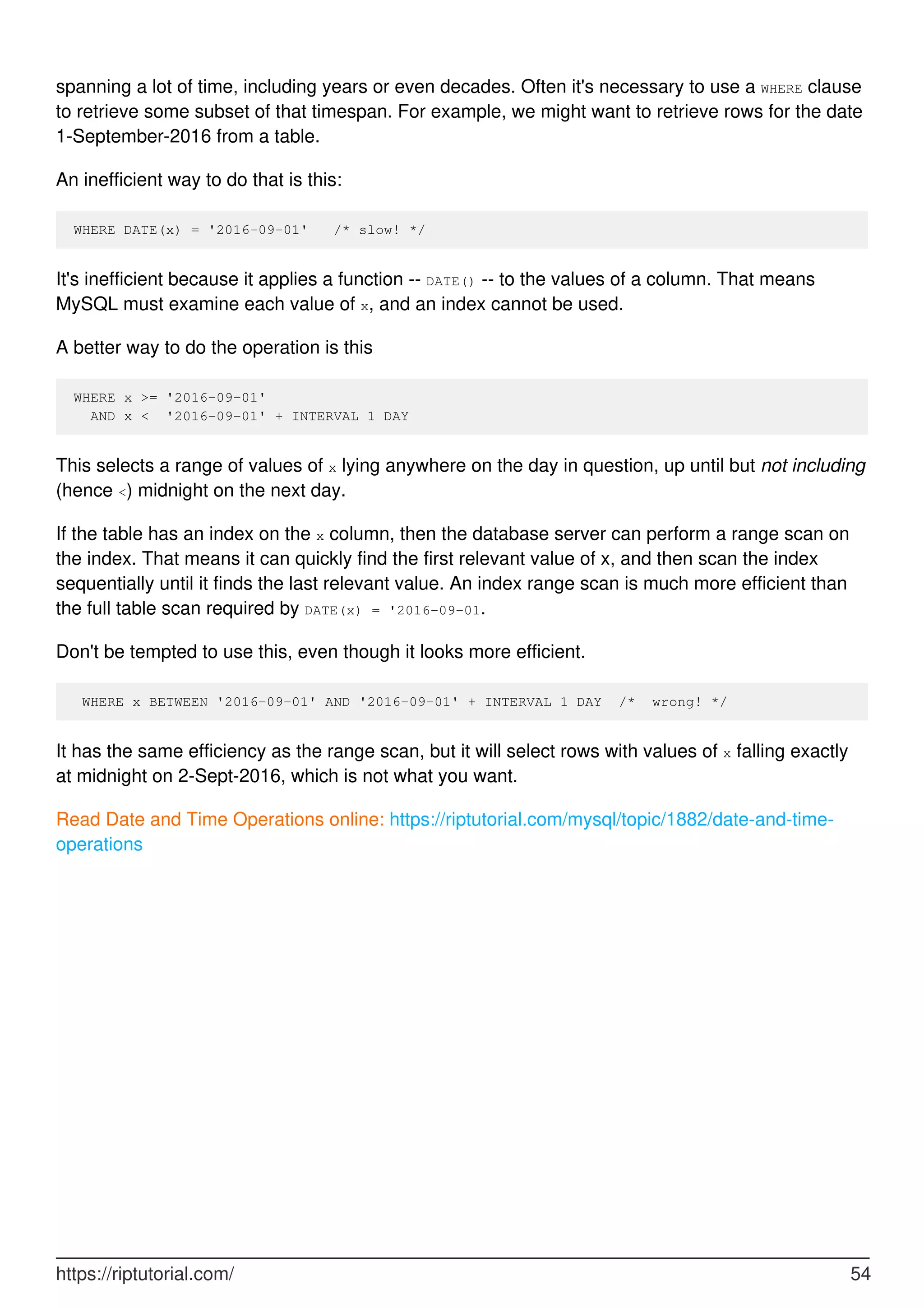 spanning a lot of time, including years or even decades. Often it's necessary to use a WHERE clause
to retrieve some subset of that timespan. For example, we might want to retrieve rows for the date
1-September-2016 from a table.
An inefficient way to do that is this:
WHERE DATE(x) = '2016-09-01' /* slow! */
It's inefficient because it applies a function -- DATE() -- to the values of a column. That means
MySQL must examine each value of x, and an index cannot be used.
A better way to do the operation is this
WHERE x >= '2016-09-01'
AND x < '2016-09-01' + INTERVAL 1 DAY
This selects a range of values of x lying anywhere on the day in question, up until but not including
(hence <) midnight on the next day.
If the table has an index on the x column, then the database server can perform a range scan on
the index. That means it can quickly find the first relevant value of x, and then scan the index
sequentially until it finds the last relevant value. An index range scan is much more efficient than
the full table scan required by DATE(x) = '2016-09-01.
Don't be tempted to use this, even though it looks more efficient.
WHERE x BETWEEN '2016-09-01' AND '2016-09-01' + INTERVAL 1 DAY /* wrong! */
It has the same efficiency as the range scan, but it will select rows with values of x falling exactly
at midnight on 2-Sept-2016, which is not what you want.
Read Date and Time Operations online: https://riptutorial.com/mysql/topic/1882/date-and-time-
operations
https://riptutorial.com/ 54
 