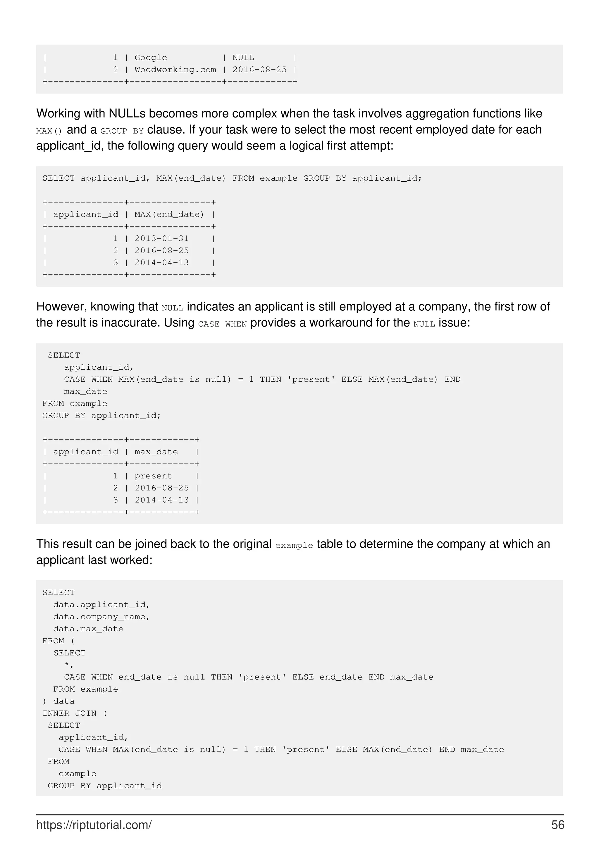 | 1 | Google | NULL |
| 2 | Woodworking.com | 2016-08-25 |
+--------------+-----------------+------------+
Working with NULLs becomes more complex when the task involves aggregation functions like
MAX() and a GROUP BY clause. If your task were to select the most recent employed date for each
applicant_id, the following query would seem a logical first attempt:
SELECT applicant_id, MAX(end_date) FROM example GROUP BY applicant_id;
+--------------+---------------+
| applicant_id | MAX(end_date) |
+--------------+---------------+
| 1 | 2013-01-31 |
| 2 | 2016-08-25 |
| 3 | 2014-04-13 |
+--------------+---------------+
However, knowing that NULL indicates an applicant is still employed at a company, the first row of
the result is inaccurate. Using CASE WHEN provides a workaround for the NULL issue:
SELECT
applicant_id,
CASE WHEN MAX(end_date is null) = 1 THEN 'present' ELSE MAX(end_date) END
max_date
FROM example
GROUP BY applicant_id;
+--------------+------------+
| applicant_id | max_date |
+--------------+------------+
| 1 | present |
| 2 | 2016-08-25 |
| 3 | 2014-04-13 |
+--------------+------------+
This result can be joined back to the original example table to determine the company at which an
applicant last worked:
SELECT
data.applicant_id,
data.company_name,
data.max_date
FROM (
SELECT
*,
CASE WHEN end_date is null THEN 'present' ELSE end_date END max_date
FROM example
) data
INNER JOIN (
SELECT
applicant_id,
CASE WHEN MAX(end_date is null) = 1 THEN 'present' ELSE MAX(end_date) END max_date
FROM
example
GROUP BY applicant_id
https://riptutorial.com/ 56
 