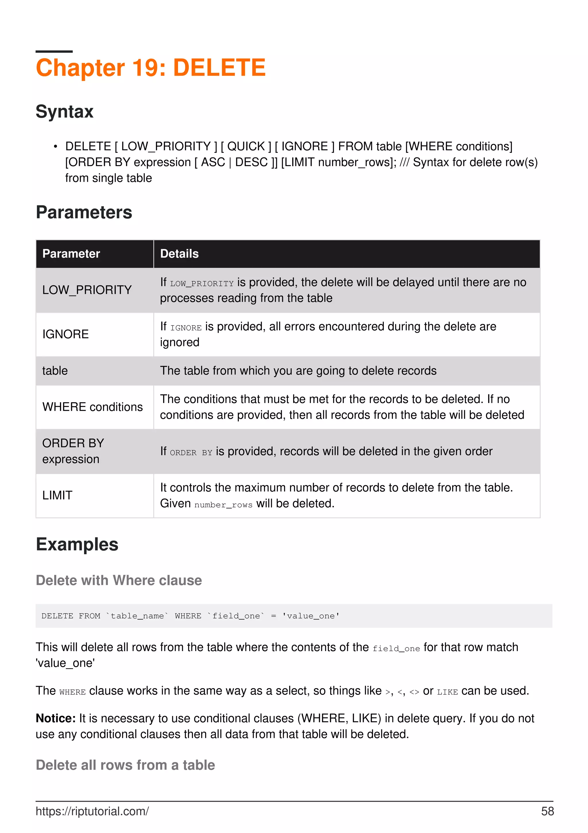 Chapter 19: DELETE
Syntax
DELETE [ LOW_PRIORITY ] [ QUICK ] [ IGNORE ] FROM table [WHERE conditions]
[ORDER BY expression [ ASC | DESC ]] [LIMIT number_rows]; /// Syntax for delete row(s)
from single table
•
Parameters
Parameter Details
LOW_PRIORITY
If LOW_PRIORITY is provided, the delete will be delayed until there are no
processes reading from the table
IGNORE
If IGNORE is provided, all errors encountered during the delete are
ignored
table The table from which you are going to delete records
WHERE conditions
The conditions that must be met for the records to be deleted. If no
conditions are provided, then all records from the table will be deleted
ORDER BY
expression
If ORDER BY is provided, records will be deleted in the given order
LIMIT
It controls the maximum number of records to delete from the table.
Given number_rows will be deleted.
Examples
Delete with Where clause
DELETE FROM `table_name` WHERE `field_one` = 'value_one'
This will delete all rows from the table where the contents of the field_one for that row match
'value_one'
The WHERE clause works in the same way as a select, so things like >, <, <> or LIKE can be used.
Notice: It is necessary to use conditional clauses (WHERE, LIKE) in delete query. If you do not
use any conditional clauses then all data from that table will be deleted.
Delete all rows from a table
https://riptutorial.com/ 58
 