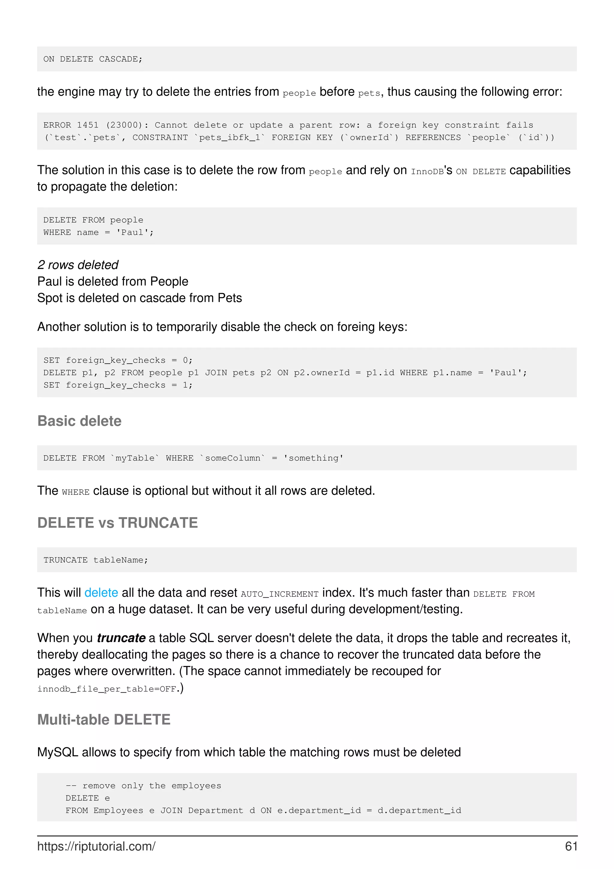 ON DELETE CASCADE;
the engine may try to delete the entries from people before pets, thus causing the following error:
ERROR 1451 (23000): Cannot delete or update a parent row: a foreign key constraint fails
(`test`.`pets`, CONSTRAINT `pets_ibfk_1` FOREIGN KEY (`ownerId`) REFERENCES `people` (`id`))
The solution in this case is to delete the row from people and rely on InnoDB's ON DELETE capabilities
to propagate the deletion:
DELETE FROM people
WHERE name = 'Paul';
2 rows deleted
Paul is deleted from People
Spot is deleted on cascade from Pets
Another solution is to temporarily disable the check on foreing keys:
SET foreign_key_checks = 0;
DELETE p1, p2 FROM people p1 JOIN pets p2 ON p2.ownerId = p1.id WHERE p1.name = 'Paul';
SET foreign_key_checks = 1;
Basic delete
DELETE FROM `myTable` WHERE `someColumn` = 'something'
The WHERE clause is optional but without it all rows are deleted.
DELETE vs TRUNCATE
TRUNCATE tableName;
This will delete all the data and reset AUTO_INCREMENT index. It's much faster than DELETE FROM
tableName on a huge dataset. It can be very useful during development/testing.
When you truncate a table SQL server doesn't delete the data, it drops the table and recreates it,
thereby deallocating the pages so there is a chance to recover the truncated data before the
pages where overwritten. (The space cannot immediately be recouped for
innodb_file_per_table=OFF.)
Multi-table DELETE
MySQL allows to specify from which table the matching rows must be deleted
-- remove only the employees
DELETE e
FROM Employees e JOIN Department d ON e.department_id = d.department_id
https://riptutorial.com/ 61
 