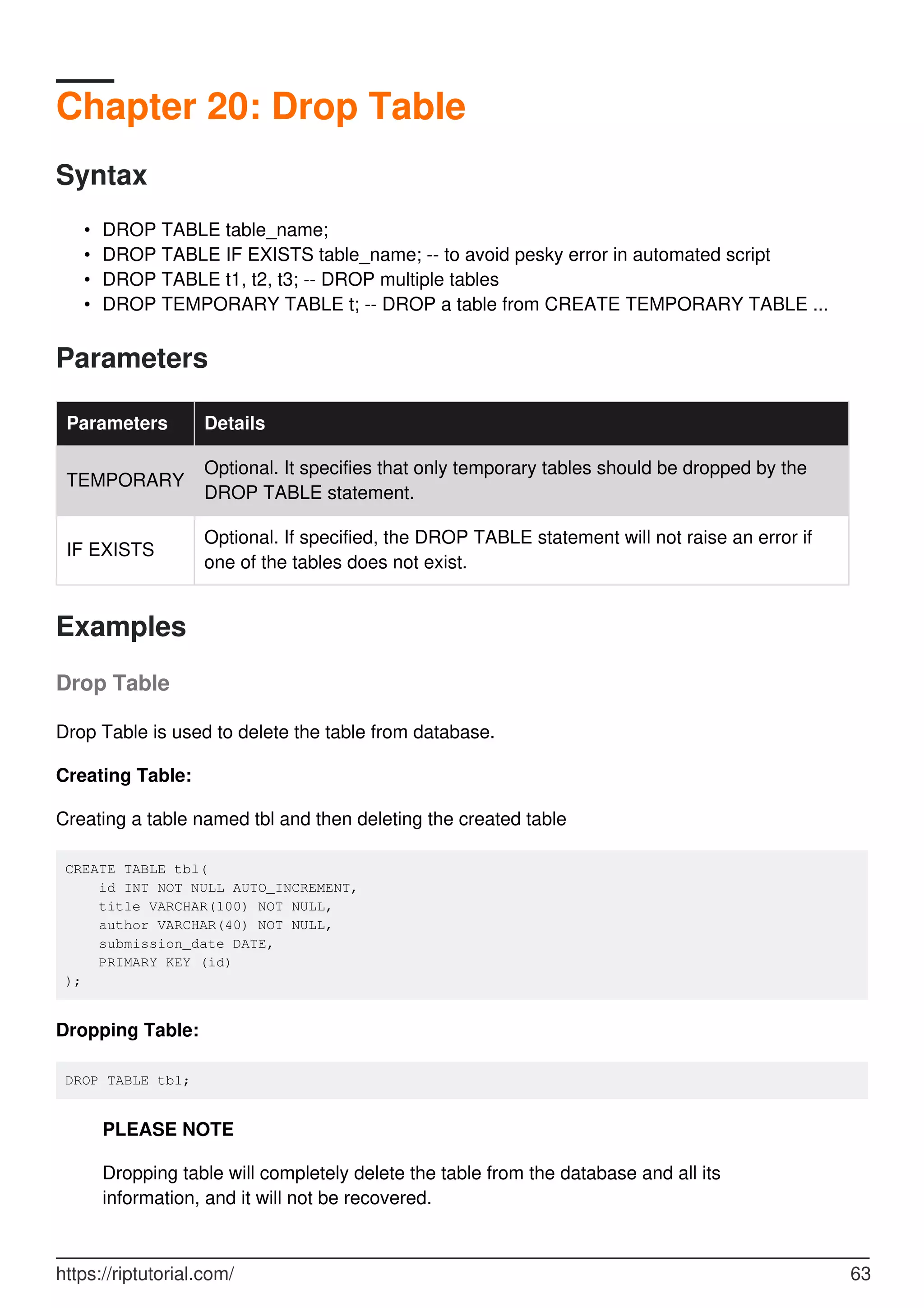 Chapter 20: Drop Table
Syntax
DROP TABLE table_name;
•
DROP TABLE IF EXISTS table_name; -- to avoid pesky error in automated script
•
DROP TABLE t1, t2, t3; -- DROP multiple tables
•
DROP TEMPORARY TABLE t; -- DROP a table from CREATE TEMPORARY TABLE ...
•
Parameters
Parameters Details
TEMPORARY
Optional. It specifies that only temporary tables should be dropped by the
DROP TABLE statement.
IF EXISTS
Optional. If specified, the DROP TABLE statement will not raise an error if
one of the tables does not exist.
Examples
Drop Table
Drop Table is used to delete the table from database.
Creating Table:
Creating a table named tbl and then deleting the created table
CREATE TABLE tbl(
id INT NOT NULL AUTO_INCREMENT,
title VARCHAR(100) NOT NULL,
author VARCHAR(40) NOT NULL,
submission_date DATE,
PRIMARY KEY (id)
);
Dropping Table:
DROP TABLE tbl;
PLEASE NOTE
Dropping table will completely delete the table from the database and all its
information, and it will not be recovered.
https://riptutorial.com/ 63
 