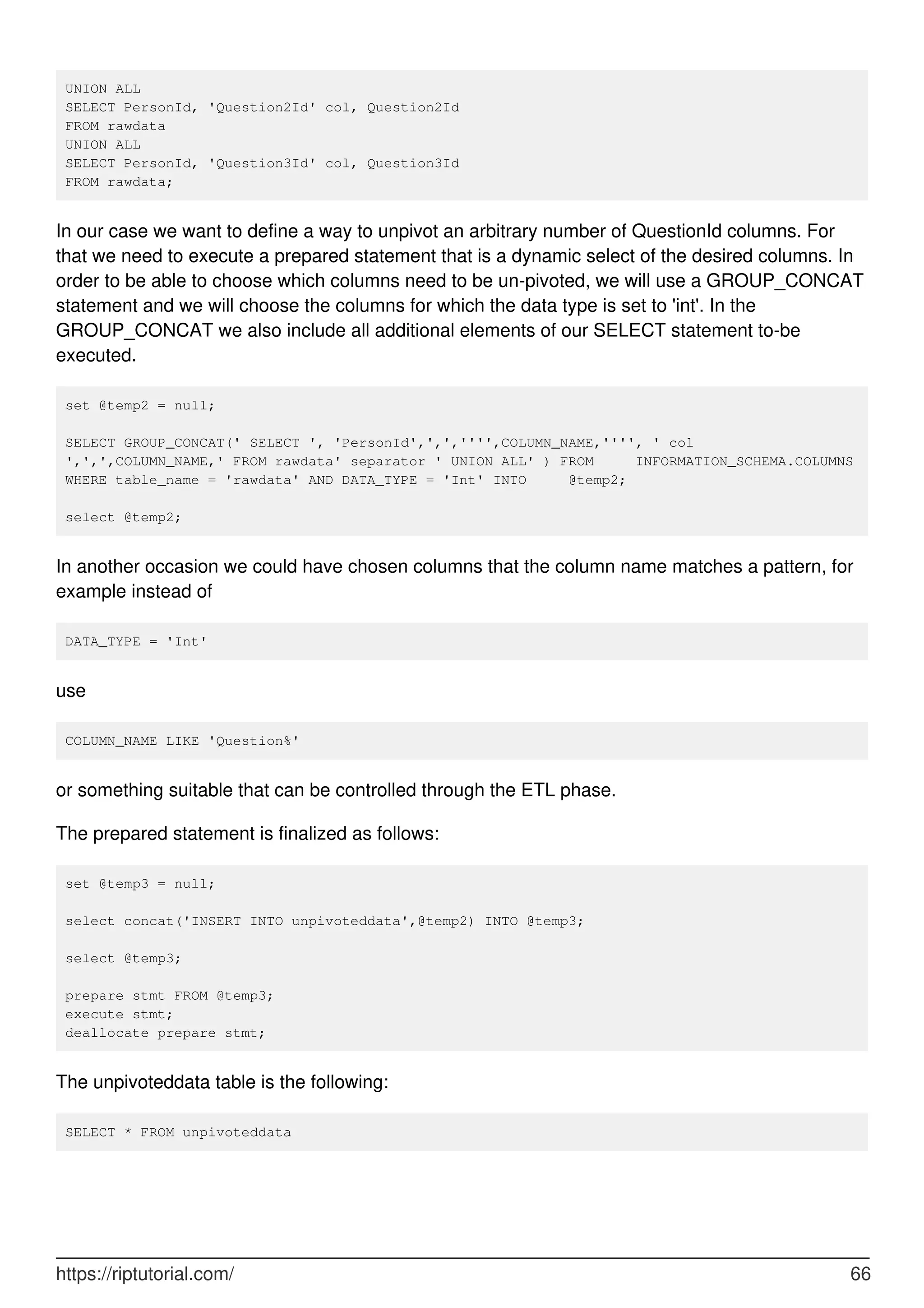 UNION ALL
SELECT PersonId, 'Question2Id' col, Question2Id
FROM rawdata
UNION ALL
SELECT PersonId, 'Question3Id' col, Question3Id
FROM rawdata;
In our case we want to define a way to unpivot an arbitrary number of QuestionId columns. For
that we need to execute a prepared statement that is a dynamic select of the desired columns. In
order to be able to choose which columns need to be un-pivoted, we will use a GROUP_CONCAT
statement and we will choose the columns for which the data type is set to 'int'. In the
GROUP_CONCAT we also include all additional elements of our SELECT statement to-be
executed.
set @temp2 = null;
SELECT GROUP_CONCAT(' SELECT ', 'PersonId',',','''',COLUMN_NAME,'''', ' col
',',',COLUMN_NAME,' FROM rawdata' separator ' UNION ALL' ) FROM INFORMATION_SCHEMA.COLUMNS
WHERE table_name = 'rawdata' AND DATA_TYPE = 'Int' INTO @temp2;
select @temp2;
In another occasion we could have chosen columns that the column name matches a pattern, for
example instead of
DATA_TYPE = 'Int'
use
COLUMN_NAME LIKE 'Question%'
or something suitable that can be controlled through the ETL phase.
The prepared statement is finalized as follows:
set @temp3 = null;
select concat('INSERT INTO unpivoteddata',@temp2) INTO @temp3;
select @temp3;
prepare stmt FROM @temp3;
execute stmt;
deallocate prepare stmt;
The unpivoteddata table is the following:
SELECT * FROM unpivoteddata
https://riptutorial.com/ 66
 