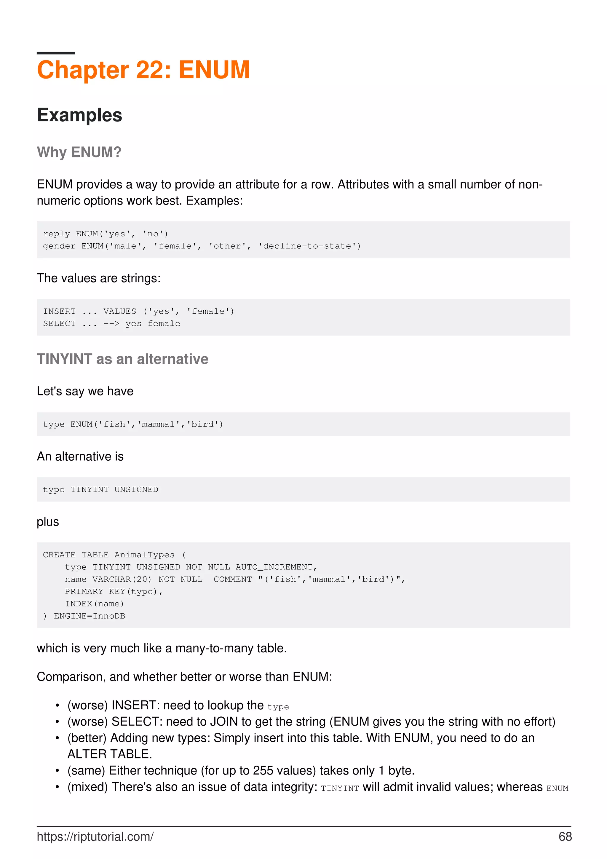 Chapter 22: ENUM
Examples
Why ENUM?
ENUM provides a way to provide an attribute for a row. Attributes with a small number of non-
numeric options work best. Examples:
reply ENUM('yes', 'no')
gender ENUM('male', 'female', 'other', 'decline-to-state')
The values are strings:
INSERT ... VALUES ('yes', 'female')
SELECT ... --> yes female
TINYINT as an alternative
Let's say we have
type ENUM('fish','mammal','bird')
An alternative is
type TINYINT UNSIGNED
plus
CREATE TABLE AnimalTypes (
type TINYINT UNSIGNED NOT NULL AUTO_INCREMENT,
name VARCHAR(20) NOT NULL COMMENT "('fish','mammal','bird')",
PRIMARY KEY(type),
INDEX(name)
) ENGINE=InnoDB
which is very much like a many-to-many table.
Comparison, and whether better or worse than ENUM:
(worse) INSERT: need to lookup the type
•
(worse) SELECT: need to JOIN to get the string (ENUM gives you the string with no effort)
•
(better) Adding new types: Simply insert into this table. With ENUM, you need to do an
ALTER TABLE.
•
(same) Either technique (for up to 255 values) takes only 1 byte.
•
(mixed) There's also an issue of data integrity: TINYINT will admit invalid values; whereas ENUM
•
https://riptutorial.com/ 68
 