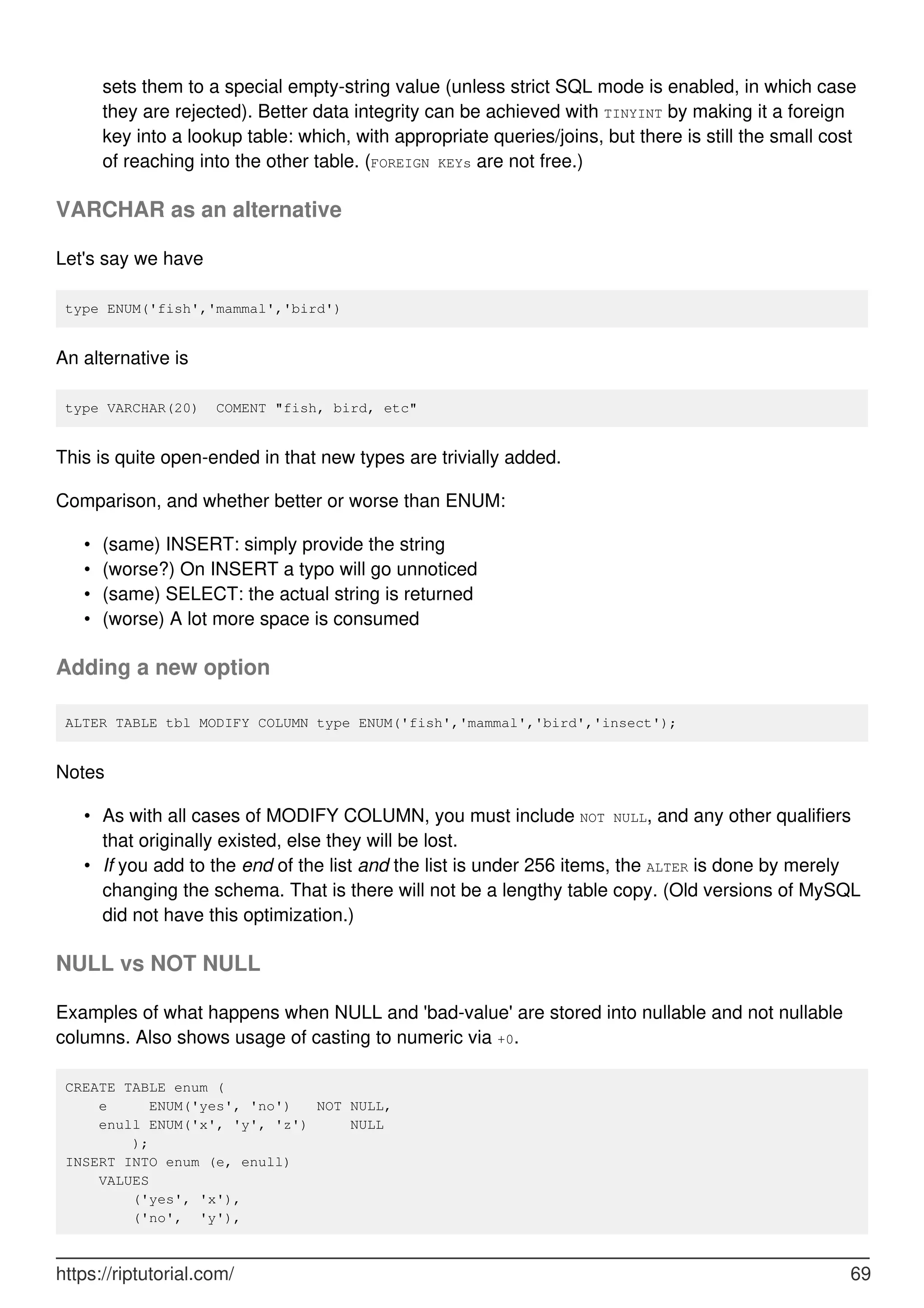 sets them to a special empty-string value (unless strict SQL mode is enabled, in which case
they are rejected). Better data integrity can be achieved with TINYINT by making it a foreign
key into a lookup table: which, with appropriate queries/joins, but there is still the small cost
of reaching into the other table. (FOREIGN KEYs are not free.)
VARCHAR as an alternative
Let's say we have
type ENUM('fish','mammal','bird')
An alternative is
type VARCHAR(20) COMENT "fish, bird, etc"
This is quite open-ended in that new types are trivially added.
Comparison, and whether better or worse than ENUM:
(same) INSERT: simply provide the string
•
(worse?) On INSERT a typo will go unnoticed
•
(same) SELECT: the actual string is returned
•
(worse) A lot more space is consumed
•
Adding a new option
ALTER TABLE tbl MODIFY COLUMN type ENUM('fish','mammal','bird','insect');
Notes
As with all cases of MODIFY COLUMN, you must include NOT NULL, and any other qualifiers
that originally existed, else they will be lost.
•
If you add to the end of the list and the list is under 256 items, the ALTER is done by merely
changing the schema. That is there will not be a lengthy table copy. (Old versions of MySQL
did not have this optimization.)
•
NULL vs NOT NULL
Examples of what happens when NULL and 'bad-value' are stored into nullable and not nullable
columns. Also shows usage of casting to numeric via +0.
CREATE TABLE enum (
e ENUM('yes', 'no') NOT NULL,
enull ENUM('x', 'y', 'z') NULL
);
INSERT INTO enum (e, enull)
VALUES
('yes', 'x'),
('no', 'y'),
https://riptutorial.com/ 69
 