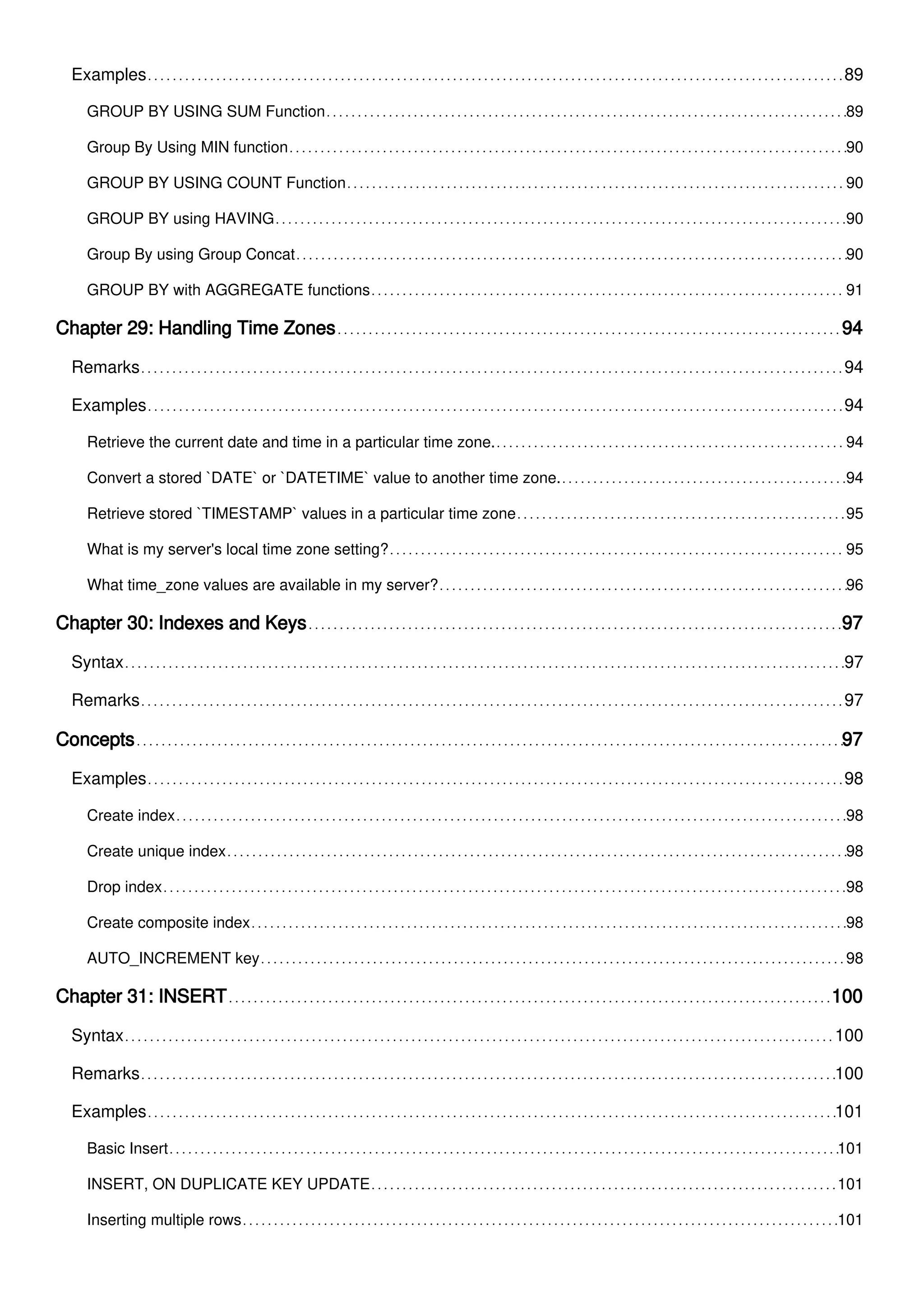Examples 89
GROUP BY USING SUM Function 89
Group By Using MIN function 90
GROUP BY USING COUNT Function 90
GROUP BY using HAVING 90
Group By using Group Concat 90
GROUP BY with AGGREGATE functions 91
Chapter 29: Handling Time Zones 94
Remarks 94
Examples 94
Retrieve the current date and time in a particular time zone. 94
Convert a stored `DATE` or `DATETIME` value to another time zone. 94
Retrieve stored `TIMESTAMP` values in a particular time zone 95
What is my server's local time zone setting? 95
What time_zone values are available in my server? 96
Chapter 30: Indexes and Keys 97
Syntax 97
Remarks 97
Concepts 97
Examples 98
Create index 98
Create unique index 98
Drop index 98
Create composite index 98
AUTO_INCREMENT key 98
Chapter 31: INSERT 100
Syntax 100
Remarks 100
Examples 101
Basic Insert 101
INSERT, ON DUPLICATE KEY UPDATE 101
Inserting multiple rows 101
 