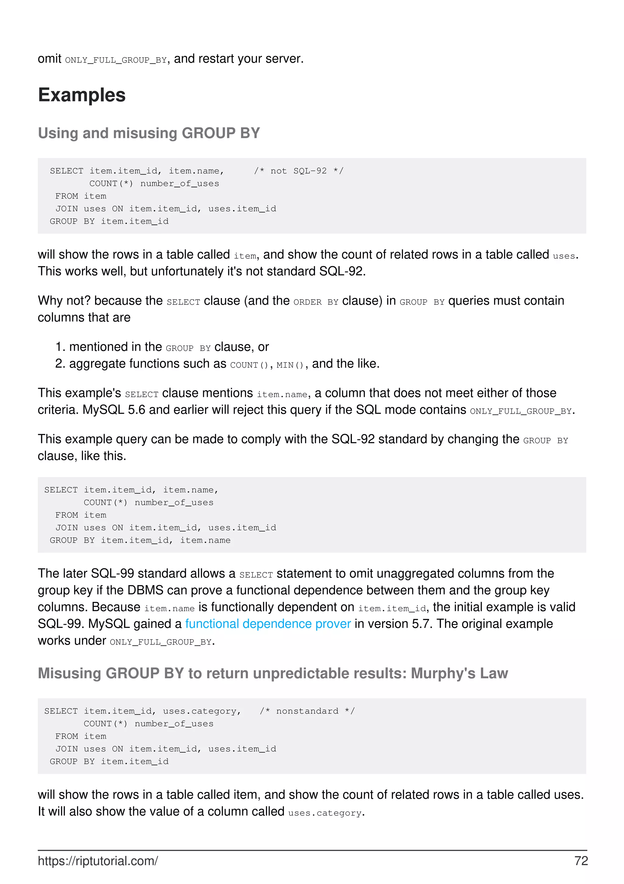 omit ONLY_FULL_GROUP_BY, and restart your server.
Examples
Using and misusing GROUP BY
SELECT item.item_id, item.name, /* not SQL-92 */
COUNT(*) number_of_uses
FROM item
JOIN uses ON item.item_id, uses.item_id
GROUP BY item.item_id
will show the rows in a table called item, and show the count of related rows in a table called uses.
This works well, but unfortunately it's not standard SQL-92.
Why not? because the SELECT clause (and the ORDER BY clause) in GROUP BY queries must contain
columns that are
mentioned in the GROUP BY clause, or
1.
aggregate functions such as COUNT(), MIN(), and the like.
2.
This example's SELECT clause mentions item.name, a column that does not meet either of those
criteria. MySQL 5.6 and earlier will reject this query if the SQL mode contains ONLY_FULL_GROUP_BY.
This example query can be made to comply with the SQL-92 standard by changing the GROUP BY
clause, like this.
SELECT item.item_id, item.name,
COUNT(*) number_of_uses
FROM item
JOIN uses ON item.item_id, uses.item_id
GROUP BY item.item_id, item.name
The later SQL-99 standard allows a SELECT statement to omit unaggregated columns from the
group key if the DBMS can prove a functional dependence between them and the group key
columns. Because item.name is functionally dependent on item.item_id, the initial example is valid
SQL-99. MySQL gained a functional dependence prover in version 5.7. The original example
works under ONLY_FULL_GROUP_BY.
Misusing GROUP BY to return unpredictable results: Murphy's Law
SELECT item.item_id, uses.category, /* nonstandard */
COUNT(*) number_of_uses
FROM item
JOIN uses ON item.item_id, uses.item_id
GROUP BY item.item_id
will show the rows in a table called item, and show the count of related rows in a table called uses.
It will also show the value of a column called uses.category.
https://riptutorial.com/ 72
 