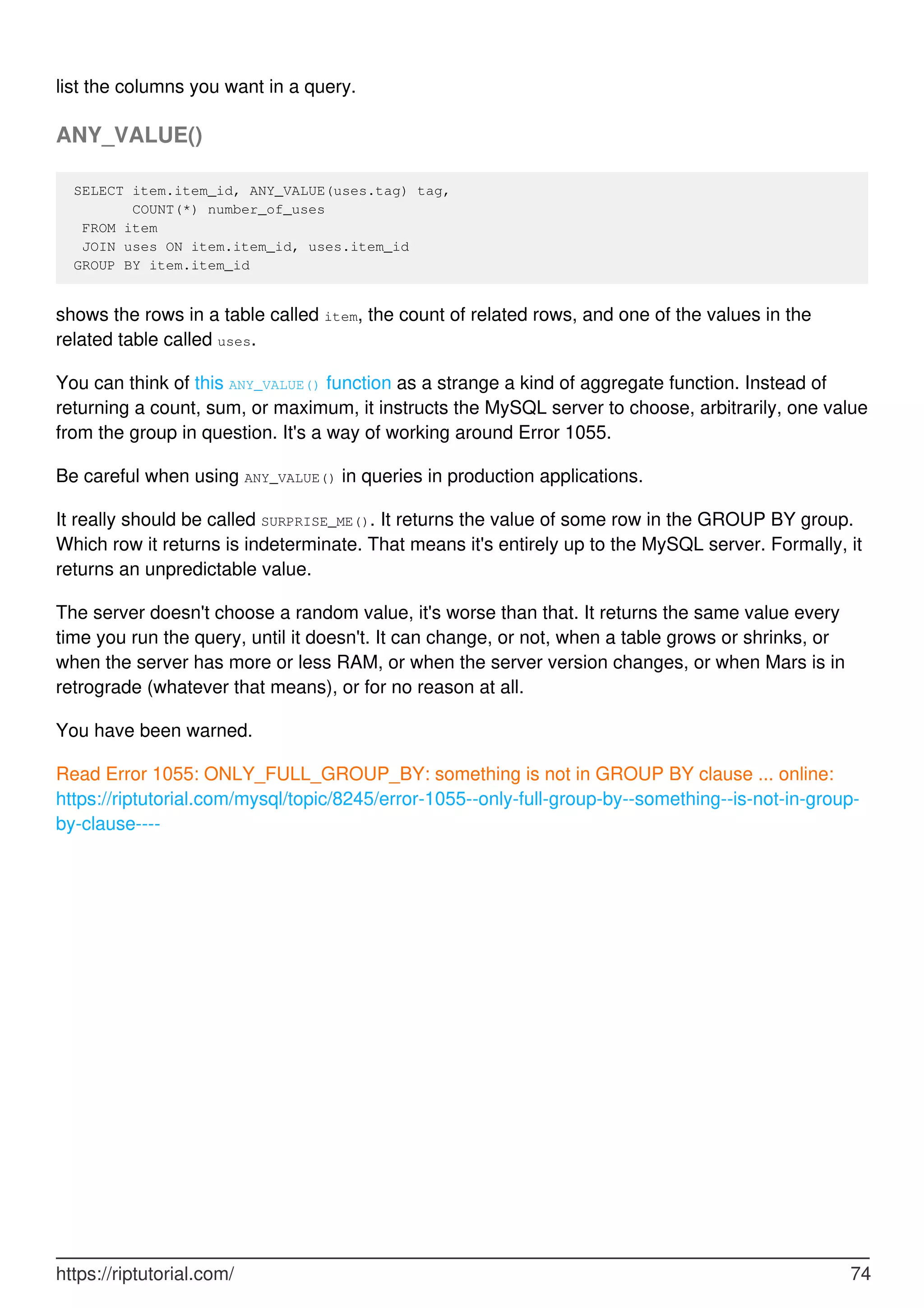 list the columns you want in a query.
ANY_VALUE()
SELECT item.item_id, ANY_VALUE(uses.tag) tag,
COUNT(*) number_of_uses
FROM item
JOIN uses ON item.item_id, uses.item_id
GROUP BY item.item_id
shows the rows in a table called item, the count of related rows, and one of the values in the
related table called uses.
You can think of this ANY_VALUE() function as a strange a kind of aggregate function. Instead of
returning a count, sum, or maximum, it instructs the MySQL server to choose, arbitrarily, one value
from the group in question. It's a way of working around Error 1055.
Be careful when using ANY_VALUE() in queries in production applications.
It really should be called SURPRISE_ME(). It returns the value of some row in the GROUP BY group.
Which row it returns is indeterminate. That means it's entirely up to the MySQL server. Formally, it
returns an unpredictable value.
The server doesn't choose a random value, it's worse than that. It returns the same value every
time you run the query, until it doesn't. It can change, or not, when a table grows or shrinks, or
when the server has more or less RAM, or when the server version changes, or when Mars is in
retrograde (whatever that means), or for no reason at all.
You have been warned.
Read Error 1055: ONLY_FULL_GROUP_BY: something is not in GROUP BY clause ... online:
https://riptutorial.com/mysql/topic/8245/error-1055--only-full-group-by--something--is-not-in-group-
by-clause----
https://riptutorial.com/ 74
 