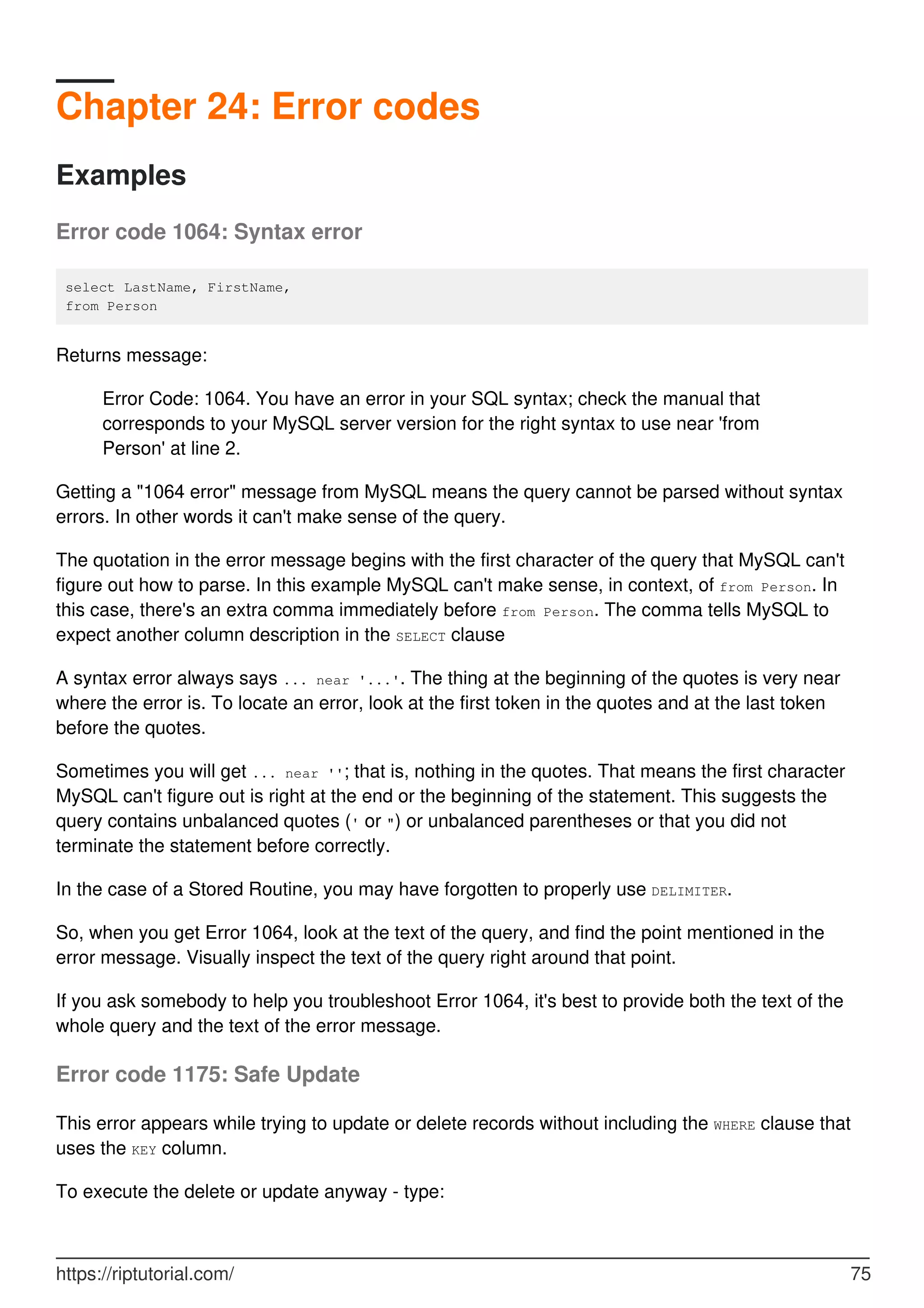 Chapter 24: Error codes
Examples
Error code 1064: Syntax error
select LastName, FirstName,
from Person
Returns message:
Error Code: 1064. You have an error in your SQL syntax; check the manual that
corresponds to your MySQL server version for the right syntax to use near 'from
Person' at line 2.
Getting a "1064 error" message from MySQL means the query cannot be parsed without syntax
errors. In other words it can't make sense of the query.
The quotation in the error message begins with the first character of the query that MySQL can't
figure out how to parse. In this example MySQL can't make sense, in context, of from Person. In
this case, there's an extra comma immediately before from Person. The comma tells MySQL to
expect another column description in the SELECT clause
A syntax error always says ... near '...'. The thing at the beginning of the quotes is very near
where the error is. To locate an error, look at the first token in the quotes and at the last token
before the quotes.
Sometimes you will get ... near ''; that is, nothing in the quotes. That means the first character
MySQL can't figure out is right at the end or the beginning of the statement. This suggests the
query contains unbalanced quotes (' or ") or unbalanced parentheses or that you did not
terminate the statement before correctly.
In the case of a Stored Routine, you may have forgotten to properly use DELIMITER.
So, when you get Error 1064, look at the text of the query, and find the point mentioned in the
error message. Visually inspect the text of the query right around that point.
If you ask somebody to help you troubleshoot Error 1064, it's best to provide both the text of the
whole query and the text of the error message.
Error code 1175: Safe Update
This error appears while trying to update or delete records without including the WHERE clause that
uses the KEY column.
To execute the delete or update anyway - type:
https://riptutorial.com/ 75
 