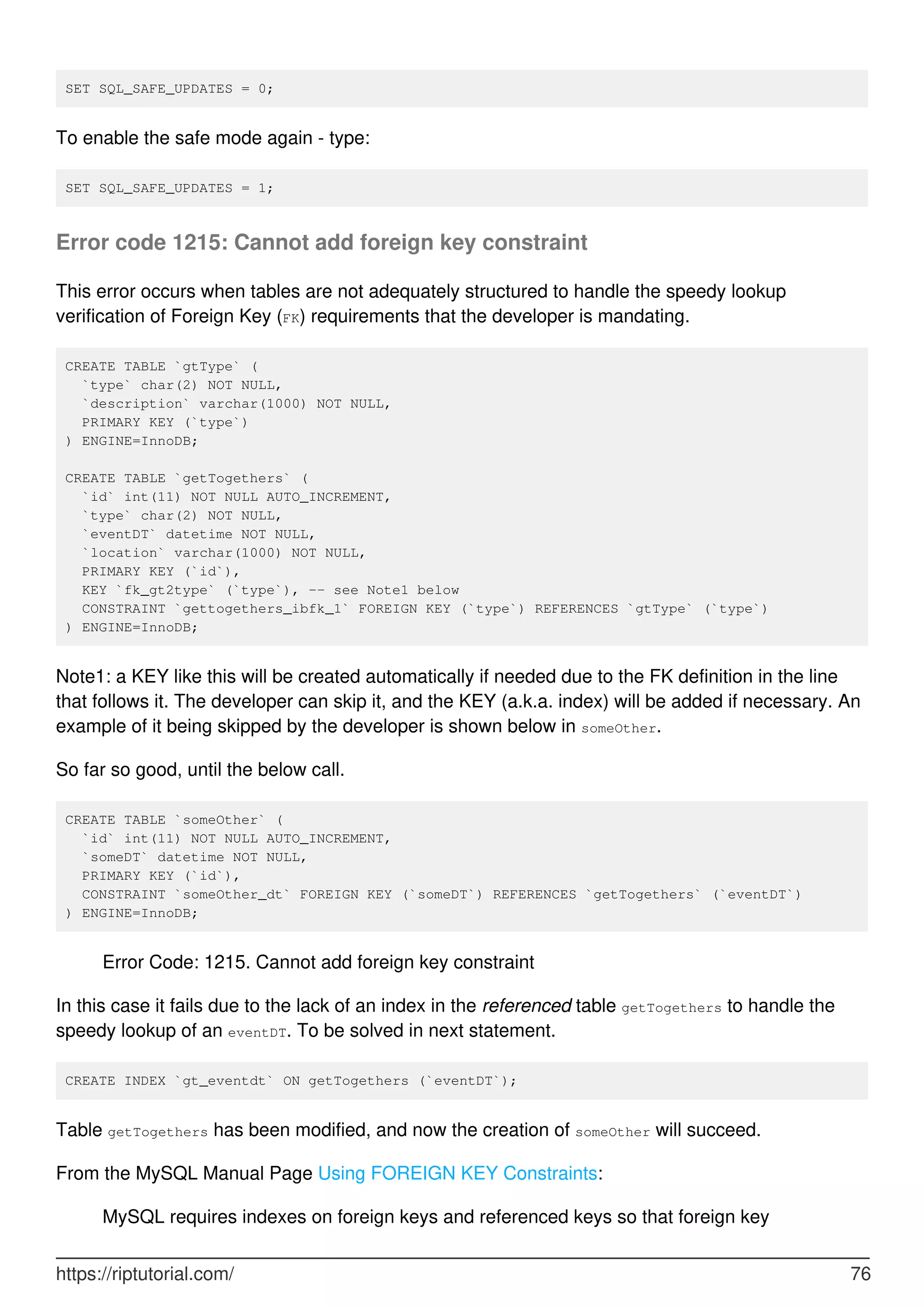SET SQL_SAFE_UPDATES = 0;
To enable the safe mode again - type:
SET SQL_SAFE_UPDATES = 1;
Error code 1215: Cannot add foreign key constraint
This error occurs when tables are not adequately structured to handle the speedy lookup
verification of Foreign Key (FK) requirements that the developer is mandating.
CREATE TABLE `gtType` (
`type` char(2) NOT NULL,
`description` varchar(1000) NOT NULL,
PRIMARY KEY (`type`)
) ENGINE=InnoDB;
CREATE TABLE `getTogethers` (
`id` int(11) NOT NULL AUTO_INCREMENT,
`type` char(2) NOT NULL,
`eventDT` datetime NOT NULL,
`location` varchar(1000) NOT NULL,
PRIMARY KEY (`id`),
KEY `fk_gt2type` (`type`), -- see Note1 below
CONSTRAINT `gettogethers_ibfk_1` FOREIGN KEY (`type`) REFERENCES `gtType` (`type`)
) ENGINE=InnoDB;
Note1: a KEY like this will be created automatically if needed due to the FK definition in the line
that follows it. The developer can skip it, and the KEY (a.k.a. index) will be added if necessary. An
example of it being skipped by the developer is shown below in someOther.
So far so good, until the below call.
CREATE TABLE `someOther` (
`id` int(11) NOT NULL AUTO_INCREMENT,
`someDT` datetime NOT NULL,
PRIMARY KEY (`id`),
CONSTRAINT `someOther_dt` FOREIGN KEY (`someDT`) REFERENCES `getTogethers` (`eventDT`)
) ENGINE=InnoDB;
Error Code: 1215. Cannot add foreign key constraint
In this case it fails due to the lack of an index in the referenced table getTogethers to handle the
speedy lookup of an eventDT. To be solved in next statement.
CREATE INDEX `gt_eventdt` ON getTogethers (`eventDT`);
Table getTogethers has been modified, and now the creation of someOther will succeed.
From the MySQL Manual Page Using FOREIGN KEY Constraints:
MySQL requires indexes on foreign keys and referenced keys so that foreign key
https://riptutorial.com/ 76
 