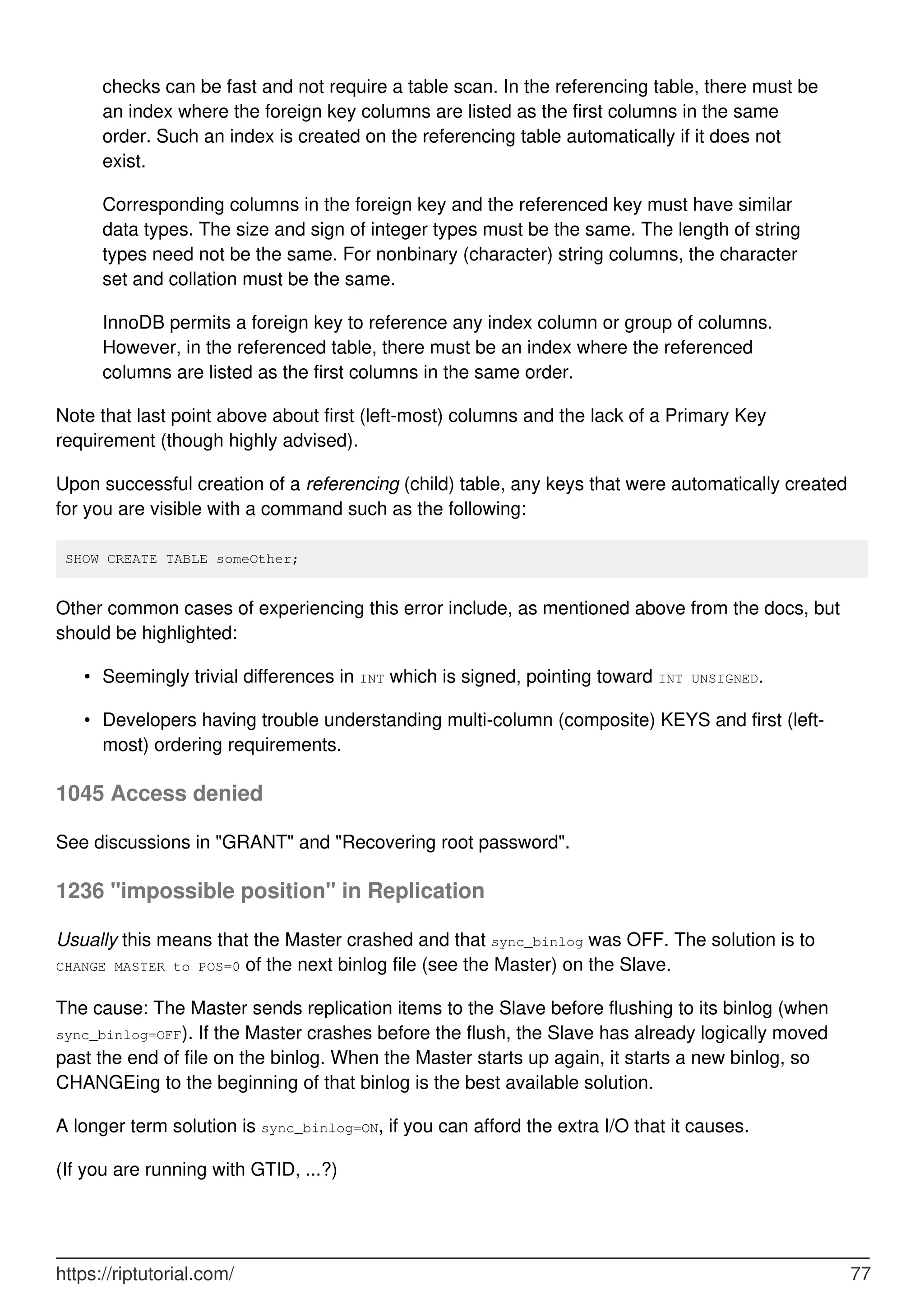 checks can be fast and not require a table scan. In the referencing table, there must be
an index where the foreign key columns are listed as the first columns in the same
order. Such an index is created on the referencing table automatically if it does not
exist.
Corresponding columns in the foreign key and the referenced key must have similar
data types. The size and sign of integer types must be the same. The length of string
types need not be the same. For nonbinary (character) string columns, the character
set and collation must be the same.
InnoDB permits a foreign key to reference any index column or group of columns.
However, in the referenced table, there must be an index where the referenced
columns are listed as the first columns in the same order.
Note that last point above about first (left-most) columns and the lack of a Primary Key
requirement (though highly advised).
Upon successful creation of a referencing (child) table, any keys that were automatically created
for you are visible with a command such as the following:
SHOW CREATE TABLE someOther;
Other common cases of experiencing this error include, as mentioned above from the docs, but
should be highlighted:
Seemingly trivial differences in INT which is signed, pointing toward INT UNSIGNED.
•
Developers having trouble understanding multi-column (composite) KEYS and first (left-
most) ordering requirements.
•
1045 Access denied
See discussions in "GRANT" and "Recovering root password".
1236 "impossible position" in Replication
Usually this means that the Master crashed and that sync_binlog was OFF. The solution is to
CHANGE MASTER to POS=0 of the next binlog file (see the Master) on the Slave.
The cause: The Master sends replication items to the Slave before flushing to its binlog (when
sync_binlog=OFF). If the Master crashes before the flush, the Slave has already logically moved
past the end of file on the binlog. When the Master starts up again, it starts a new binlog, so
CHANGEing to the beginning of that binlog is the best available solution.
A longer term solution is sync_binlog=ON, if you can afford the extra I/O that it causes.
(If you are running with GTID, ...?)
https://riptutorial.com/ 77
 