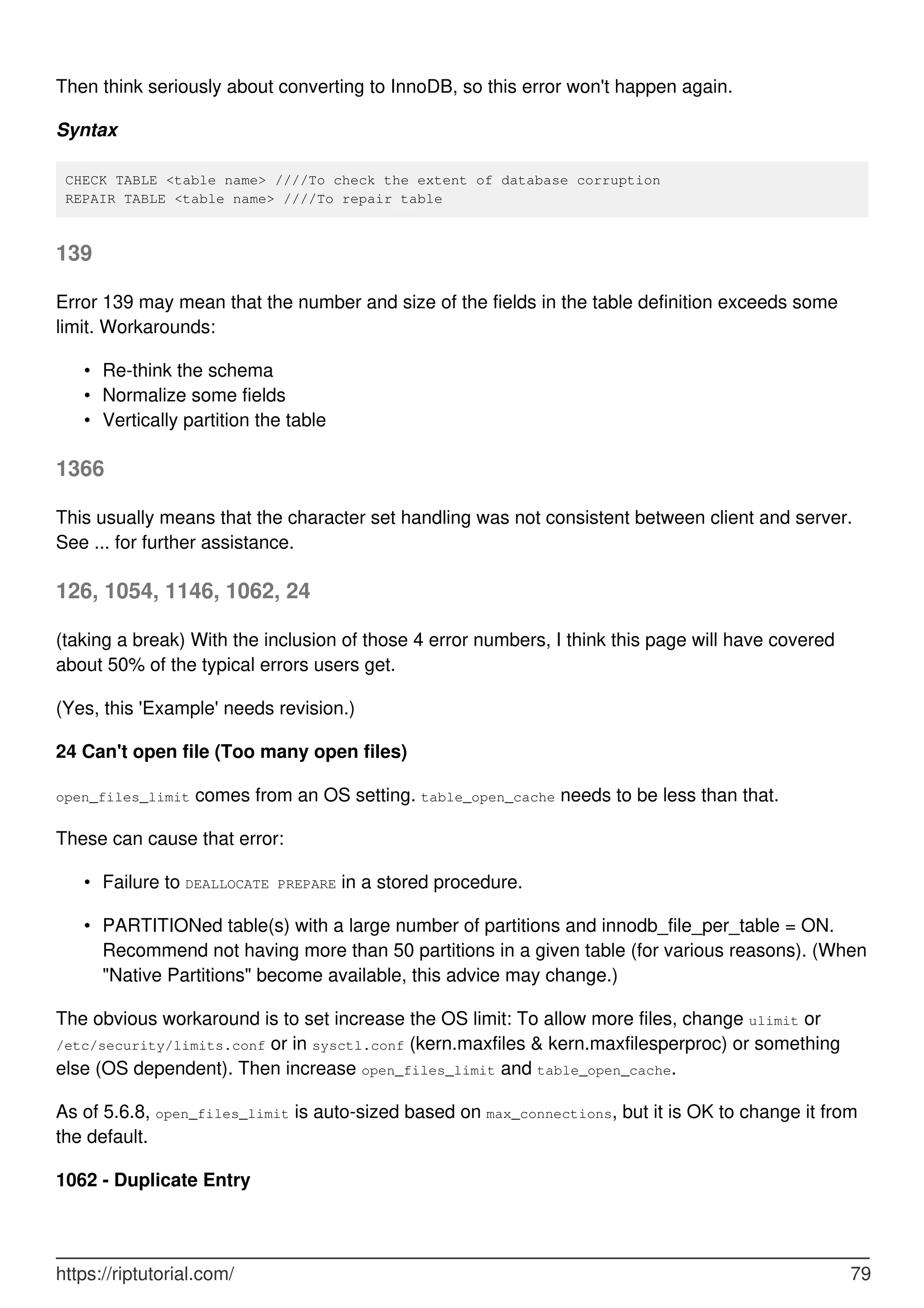 Then think seriously about converting to InnoDB, so this error won't happen again.
Syntax
CHECK TABLE <table name> ////To check the extent of database corruption
REPAIR TABLE <table name> ////To repair table
139
Error 139 may mean that the number and size of the fields in the table definition exceeds some
limit. Workarounds:
Re-think the schema
•
Normalize some fields
•
Vertically partition the table
•
1366
This usually means that the character set handling was not consistent between client and server.
See ... for further assistance.
126, 1054, 1146, 1062, 24
(taking a break) With the inclusion of those 4 error numbers, I think this page will have covered
about 50% of the typical errors users get.
(Yes, this 'Example' needs revision.)
24 Can't open file (Too many open files)
open_files_limit comes from an OS setting. table_open_cache needs to be less than that.
These can cause that error:
Failure to DEALLOCATE PREPARE in a stored procedure.
•
PARTITIONed table(s) with a large number of partitions and innodb_file_per_table = ON.
Recommend not having more than 50 partitions in a given table (for various reasons). (When
"Native Partitions" become available, this advice may change.)
•
The obvious workaround is to set increase the OS limit: To allow more files, change ulimit or
/etc/security/limits.conf or in sysctl.conf (kern.maxfiles & kern.maxfilesperproc) or something
else (OS dependent). Then increase open_files_limit and table_open_cache.
As of 5.6.8, open_files_limit is auto-sized based on max_connections, but it is OK to change it from
the default.
1062 - Duplicate Entry
https://riptutorial.com/ 79
 