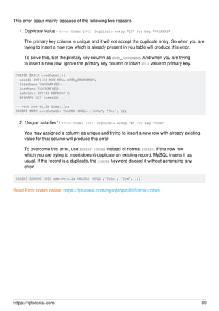 This error occur mainly because of the following two reasons
Duplicate Value - Error Code: 1062. Duplicate entry ‘12’ for key ‘PRIMARY’
The primary key column is unique and it will not accept the duplicate entry. So when you are
trying to insert a new row which is already present in you table will produce this error.
1.
To solve this, Set the primary key column as AUTO_INCREMENT. And when you are trying
to insert a new row, ignore the primary key column or insert NULL value to primary key.
CREATE TABLE userDetails(
userId INT(10) NOT NULL AUTO_INCREMENT,
firstName VARCHAR(50),
lastName VARCHAR(50),
isActive INT(1) DEFAULT 0,
PRIMARY KEY (userId) );
--->and now while inserting
INSERT INTO userDetails VALUES (NULL ,'John', 'Doe', 1);
Unique data field - Error Code: 1062. Duplicate entry ‘A’ for key ‘code’
You may assigned a column as unique and trying to insert a new row with already existing
value for that column will produce this error.
2.
To overcome this error, use INSERT IGNORE instead of normal INSERT. If the new row
which you are trying to insert doesn't duplicate an existing record, MySQL inserts it as
usual. If the record is a duplicate, the IGNORE keyword discard it without generating any
error.
INSERT IGNORE INTO userDetails VALUES (NULL ,'John', 'Doe', 1);
Read Error codes online: https://riptutorial.com/mysql/topic/895/error-codes
https://riptutorial.com/ 80
 