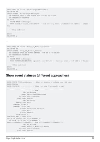DROP EVENT IF EXISTS `delete7DayOldMessages`;
DELIMITER $$
CREATE EVENT `delete7DayOldMessages`
ON SCHEDULE EVERY 1 DAY STARTS '2015-09-01 00:00:00'
ON COMPLETION PRESERVE
DO BEGIN
DELETE FROM theMessages
WHERE datediff(now(),updateDt)>6; -- not terribly exact, yesterday but <24hrs is still 1
day
-- Other code here
END$$
DELIMITER ;
...
DROP EVENT IF EXISTS `Every_10_Minutes_Cleanup`;
DELIMITER $$
CREATE EVENT `Every_10_Minutes_Cleanup`
ON SCHEDULE EVERY 10 MINUTE STARTS '2015-09-01 00:00:00'
ON COMPLETION PRESERVE
DO BEGIN
DELETE FROM theMessages
WHERE TIMESTAMPDIFF(HOUR, updateDt, now())>168; -- messages over 1 week old (168 hours)
-- Other code here
END$$
DELIMITER ;
Show event statuses (different approaches)
SHOW EVENTS FROM my_db_name; -- List all events by schema name (db name)
SHOW EVENTS;
SHOW EVENTSG; -- <--------- I like this one from mysql> prompt
*************************** 1. row ***************************
Db: my_db_name
Name: delete7DayOldMessages
Definer: root@localhost
Time zone: SYSTEM
Type: RECURRING
Execute at: NULL
Interval value: 1
Interval field: DAY
Starts: 2015-09-01 00:00:00
Ends: NULL
Status: ENABLED
Originator: 1
character_set_client: utf8
collation_connection: utf8_general_ci
Database Collation: utf8_general_ci
*************************** 2. row ***************************
Db: my_db_name
Name: Every_10_Minutes_Cleanup
Definer: root@localhost
Time zone: SYSTEM
https://riptutorial.com/ 82
 