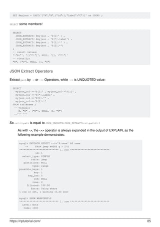 SET @myjson = CAST('["A","B",{"id":1,"label":"C"}]' as JSON) ;
SELECT some members!
SELECT
JSON_EXTRACT( @myjson , '$[1]' ) ,
JSON_EXTRACT( @myjson , '$[*].label') ,
JSON_EXTRACT( @myjson , '$[1].*' ) ,
JSON_EXTRACT( @myjson , '$[2].*')
;
-- result values:
'"B"', '["C"]', NULL, '[1, "C"]'
-- visually:
"B", ["C"], NULL, [1, "C"]
JSON Extract Operators
Extract path by -> or ->> Operators, while ->> is UNQUOTED value:
SELECT
myjson_col->>'$[1]' , myjson_col->'$[1]' ,
myjson_col->>'$[*].label' ,
myjson_col->>'$[1].*' ,
myjson_col->>'$[2].*'
FROM tablename ;
-- visuall:
B, "B" , ["C"], NULL, [1, "C"]
--^^^ ^^^
So col->>path is equal to JSON_UNQUOTE(JSON_EXTRACT(col,path)) :
As with ->, the ->> operator is always expanded in the output of EXPLAIN, as the
following example demonstrates:
mysql> EXPLAIN SELECT c->>'$.name' AS name
-> FROM jemp WHERE g > 2G
*************************** 1. row ***************************
id: 1
select_type: SIMPLE
table: jemp
partitions: NULL
type: range
possible_keys: i
key: i
key_len: 5
ref: NULL
rows: 2
filtered: 100.00
Extra: Using where
1 row in set, 1 warning (0.00 sec)
mysql> SHOW WARNINGSG
*************************** 1. row ***************************
Level: Note
Code: 1003
https://riptutorial.com/ 85
 