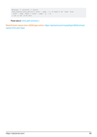 Message: /* select#1 */ select
json_unquote(json_extract(`jtest`.`jemp`.`c`,'$.name')) AS `name` from
`jtest`.`jemp` where (`jtest`.`jemp`.`g` > 2)
1 row in set (0.00 sec)
Read about inline path extract(+)
Read Extract values from JSON type online: https://riptutorial.com/mysql/topic/9042/extract-
values-from-json-type
https://riptutorial.com/ 86
 