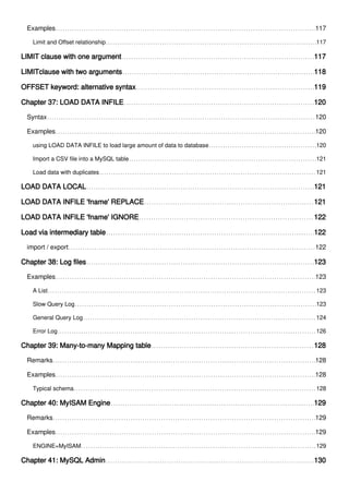 Examples 117
Limit and Offset relationship 117
LIMIT clause with one argument 117
LIMITclause with two arguments 118
OFFSET keyword: alternative syntax 119
Chapter 37: LOAD DATA INFILE 120
Syntax 120
Examples 120
using LOAD DATA INFILE to load large amount of data to database 120
Import a CSV file into a MySQL table 121
Load data with duplicates 121
LOAD DATA LOCAL 121
LOAD DATA INFILE 'fname' REPLACE 121
LOAD DATA INFILE 'fname' IGNORE 122
Load via intermediary table 122
import / export 122
Chapter 38: Log files 123
Examples 123
A List 123
Slow Query Log 123
General Query Log 124
Error Log 126
Chapter 39: Many-to-many Mapping table 128
Remarks 128
Examples 128
Typical schema 128
Chapter 40: MyISAM Engine 129
Remarks 129
Examples 129
ENGINE=MyISAM 129
Chapter 41: MySQL Admin 130
 