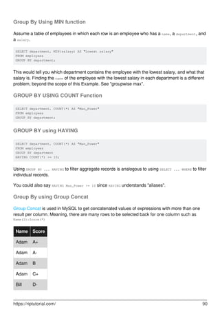 Group By Using MIN function
Assume a table of employees in which each row is an employee who has a name, a department, and
a salary.
SELECT department, MIN(salary) AS "Lowest salary"
FROM employees
GROUP BY department;
This would tell you which department contains the employee with the lowest salary, and what that
salary is. Finding the name of the employee with the lowest salary in each department is a different
problem, beyond the scope of this Example. See "groupwise max".
GROUP BY USING COUNT Function
SELECT department, COUNT(*) AS "Man_Power"
FROM employees
GROUP BY department;
GROUP BY using HAVING
SELECT department, COUNT(*) AS "Man_Power"
FROM employees
GROUP BY department
HAVING COUNT(*) >= 10;
Using GROUP BY ... HAVING to filter aggregate records is analogous to using SELECT ... WHERE to filter
individual records.
You could also say HAVING Man_Power >= 10 since HAVING understands "aliases".
Group By using Group Concat
Group Concat is used in MySQL to get concatenated values of expressions with more than one
result per column. Meaning, there are many rows to be selected back for one column such as
Name(1):Score(*)
Name Score
Adam A+
Adam A-
Adam B
Adam C+
Bill D-
https://riptutorial.com/ 90
 