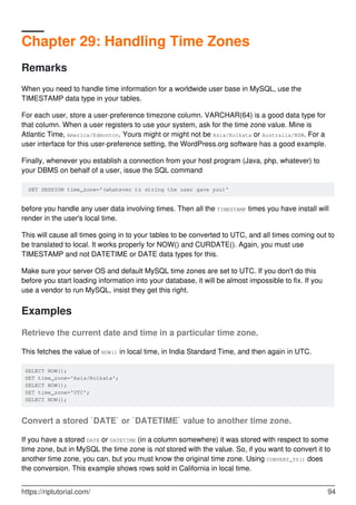 Chapter 29: Handling Time Zones
Remarks
When you need to handle time information for a worldwide user base in MySQL, use the
TIMESTAMP data type in your tables.
For each user, store a user-preference timezone column. VARCHAR(64) is a good data type for
that column. When a user registers to use your system, ask for the time zone value. Mine is
Atlantic Time, America/Edmonton. Yours might or might not be Asia/Kolkata or Australia/NSW. For a
user interface for this user-preference setting, the WordPress.org software has a good example.
Finally, whenever you establish a connection from your host program (Java, php, whatever) to
your DBMS on behalf of a user, issue the SQL command
SET SESSION time_zone='(whatever tz string the user gave you)'
before you handle any user data involving times. Then all the TIMESTAMP times you have install will
render in the user's local time.
This will cause all times going in to your tables to be converted to UTC, and all times coming out to
be translated to local. It works properly for NOW() and CURDATE(). Again, you must use
TIMESTAMP and not DATETIME or DATE data types for this.
Make sure your server OS and default MySQL time zones are set to UTC. If you don't do this
before you start loading information into your database, it will be almost impossible to fix. If you
use a vendor to run MySQL, insist they get this right.
Examples
Retrieve the current date and time in a particular time zone.
This fetches the value of NOW() in local time, in India Standard Time, and then again in UTC.
SELECT NOW();
SET time_zone='Asia/Kolkata';
SELECT NOW();
SET time_zone='UTC';
SELECT NOW();
Convert a stored `DATE` or `DATETIME` value to another time zone.
If you have a stored DATE or DATETIME (in a column somewhere) it was stored with respect to some
time zone, but in MySQL the time zone is not stored with the value. So, if you want to convert it to
another time zone, you can, but you must know the original time zone. Using CONVERT_TZ() does
the conversion. This example shows rows sold in California in local time.
https://riptutorial.com/ 94
 